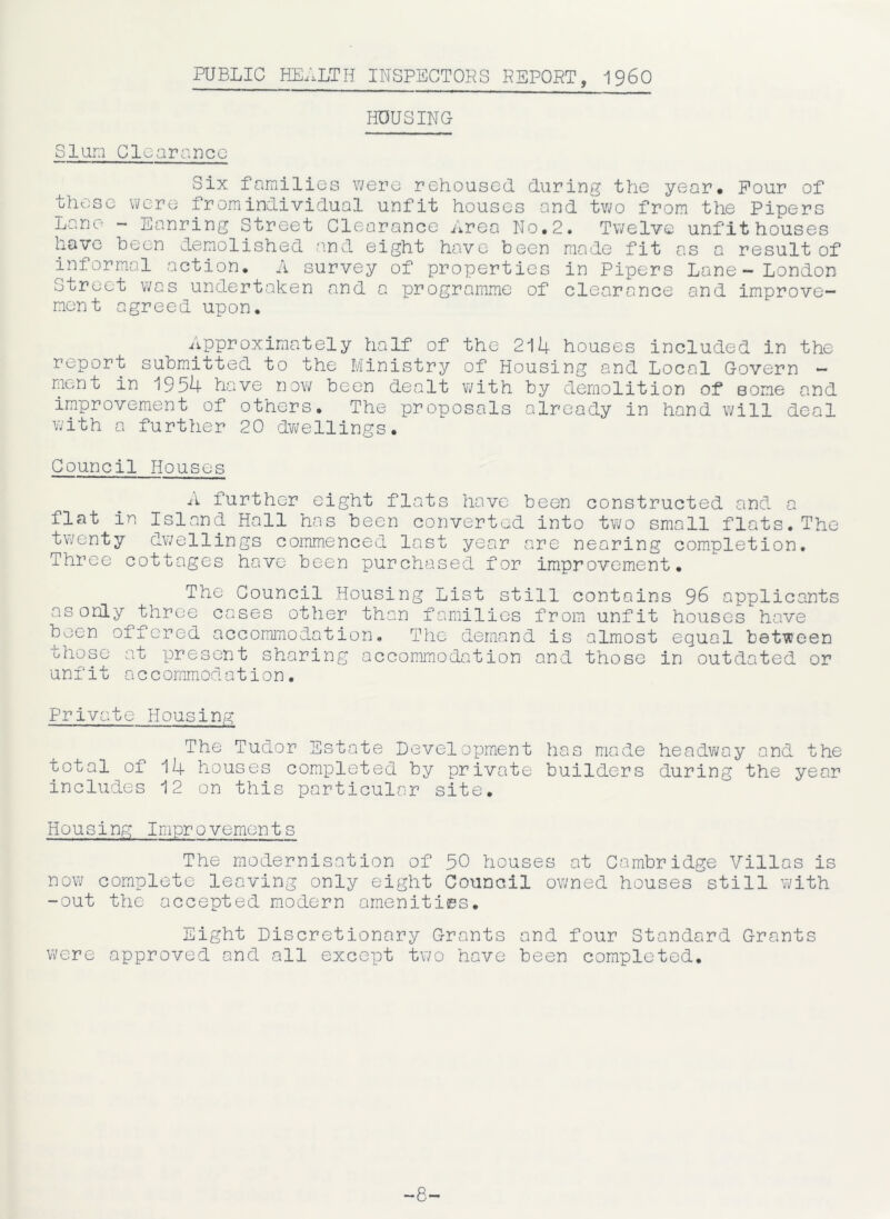 PUBLIC HEALTH INSPECTORS REPORT, I960 HOUSING Slum Clearance Six families were rehoused during the year. Pour of these were from individual unfit houses and two from the Pipers Lane - Eanring Street Clearance Area No.2. Twelve unfit houses have been demolished and eight have been made fit as a result of informal action. A survey of properties in Pipers Lane- London Street was undertaken and a programme of clearance and improve- ment agreed upon. Approximately half of the 214 houses included in the report submitted to the Ministry of Housing and Local Govern - ment in 1954 have now been dealt with by demolition of Borne and improvement of others. The proposals already in hand will deal with a further 20 dwellings. Council Houses A further eight flats have been constructed and a flat in Island Hall has been converted into two small flats. The twenty dwellings commenced last year are nearing completion. Three cottages have been purchased for improvement. The Council Housing List still contains 96 applicants asonly three cases other than families from unfit houses have been offered accommodation. The demand is almost equal between those at present sharing accommodation and those in outdated or unfit accommodation. Private Housing The Tudor Estate Development has made headway and the total of 14 houses completed by private builders during the year includes 12 on this particular site. Housing Improvements The modernisation of 50 houses at Cambridge Villas is now complete leaving only eight Council owned houses still with -out the accepted modern amenities. Eight Discretionary Grants and four Standard Grants were approved and all except two have been completed. -8-