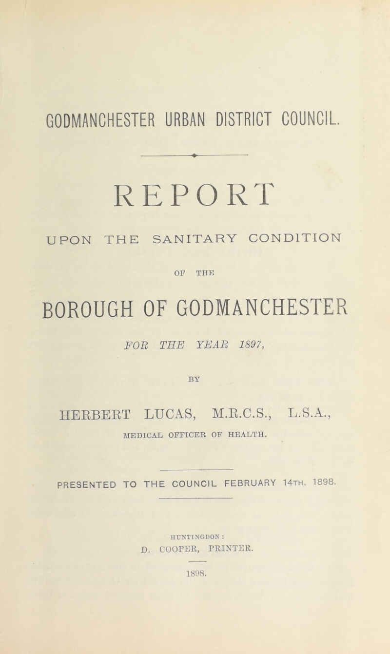 GODMANCHESTER URBAN DISTRICT COUNCIL +. REPORT UPON THE SANITARY CONDITION OF THE BOROUGH OF GODMANCHESTER FOE THE YEAR 1897, BY HERBEBT LUCAS, M.R.C.S., L.S.A., MEDICAL OFFICER OF HEALTH. PRESENTED TO THE COUNCIL FEBRUARY 14th, 1898. HUNTINGDON: D. COOPER, PRINTER. 1898.