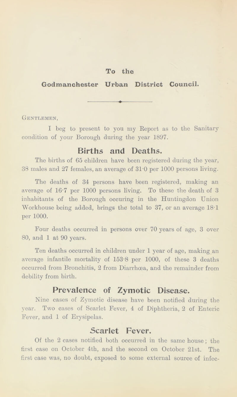 To the Godmanchester Urban District Council. Gentlemen, I beg to present to you my Report as to the Sanitary condition of your Borough during the year 1897. Births and Deaths. The births of 65 children have been registered during the year, 38 males and 27 females, an average of 31-0 per 1000 persons living. The deaths of 34 persons have been registered, making an average of 16-7 per 1000 persons living. To these the death of 3 inhabitants of the Borough occuring in the Huntingdon Union Workhouse being added, brings the total to 37, or an average 18-1 per 1000. Four deaths occurred in persons over 70 years of age, 3 over 80, and 1 at 90 years. Ten deaths occurred in children under 1 year of age, making an average infantile mortality of 153-8 per 1000, of these 3 deaths occurred from Bronchitis, 2 from Diarrhoea, and the remainder from debility from birth. Prevalence of Zymotic Disease. Nine cases of Zymotic disease have been notified during the year. Two cases of Scarlet Fever, 4 of Diphtheria, 2 of Enteric Fever, and 1 of Erysipelas. Scarlet Fever. Of the 2 cases notified both occurred in the same house; the first case on October 4th, and the second on October 21st. The first case was, no doubt, exposed to some external source of infec-