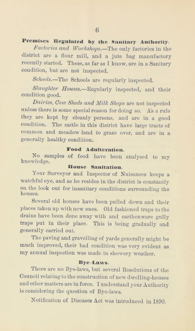 Premises Regulated by the Sanitary Authority. Factones and Workshops.—The only factories in the district are a flour mill, and a jute bag manufactory recently started. These, as far as I know, are in a Sanitary condition, but are not inspected. Schools.—The Schools are regularly inspected. Slaughter Houses.—Regularly inspected, and their condition good. Dairies, Cow Sheds and Milk Shops are not inspected unless there is some special reason for doing so. As a rule they are kept by cleanly persons, and are in a good condition. The cattle in this district have large tracts of common and meadow land to graze over, and are in a generally healthy condition. Food Adulteration. No samples of food have been analysed to my knowledge. House Sanitation. Your Surveyor and Inspector of Nuisances keeps a watchful eye, and as he resides in the district is constantly on the look out for insanitary conditions surrounding the houses. Several old houses have been pulled down and their places taken up with new ones. Old fashioned traps to the drains have been done away with and earthenware gully traps put in their place. This is being gradually and generally carried out. The paving and gravelling of yards generally might be much improved, their bad condition was very evident as my annual inspection was made in showery weather. Bye-Laws. There are no Bye-laws, but several Resolutions of the Council relating to the construction of new dwelling-houses and other matters are in force. I understand your Authority is considering the question of Bye-laws. Notification of Diseases Act was introduced in 1890.