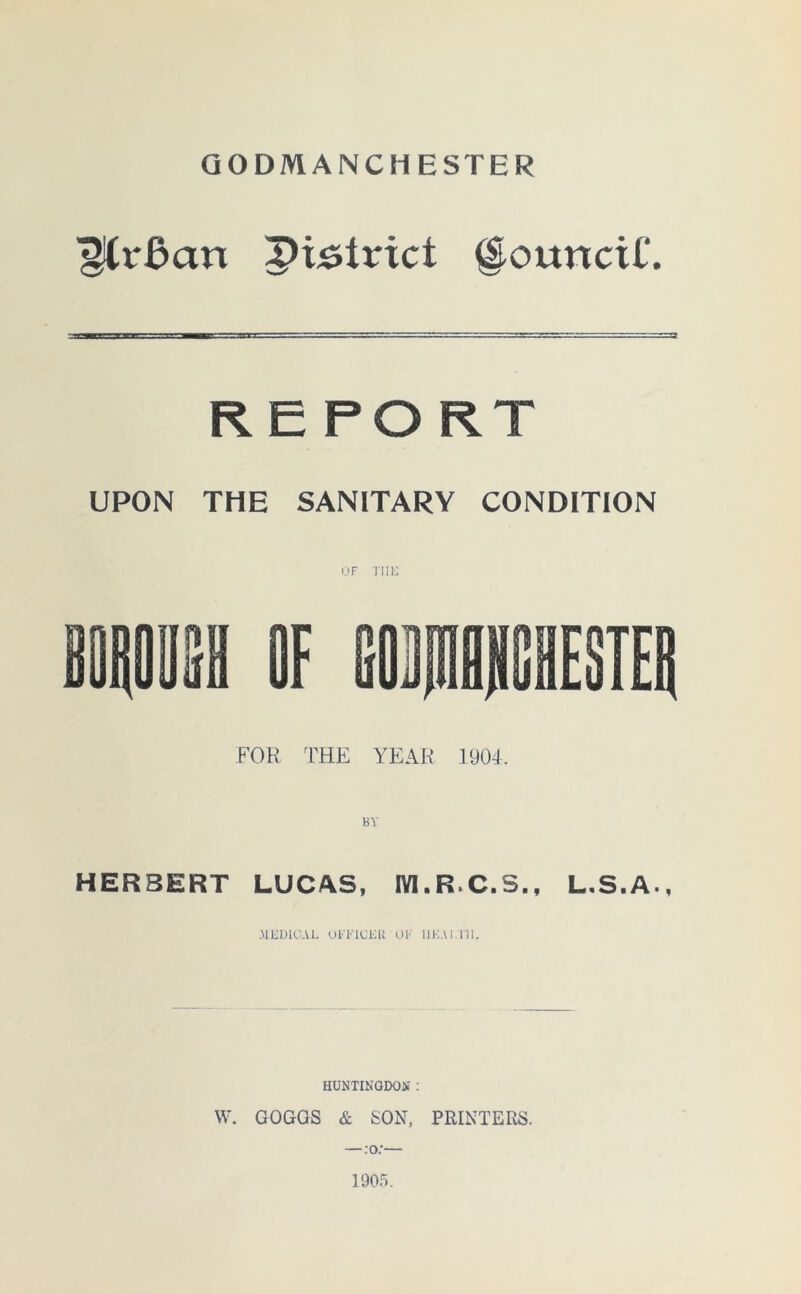 GODMANCHESTER ^CrBau pi^lrict Council*. REPORT UPON THE SANITARY CONDITION of Tin; FOR THE YEAR 1904. HERBERT LUCAS, M.R.C.S., L.S.A., MliUICAL OFFICER OF UFA I 1 11. HUNTINGDON.' : W. GOGGS & SON, PRINTERS. — :o:— 1905.