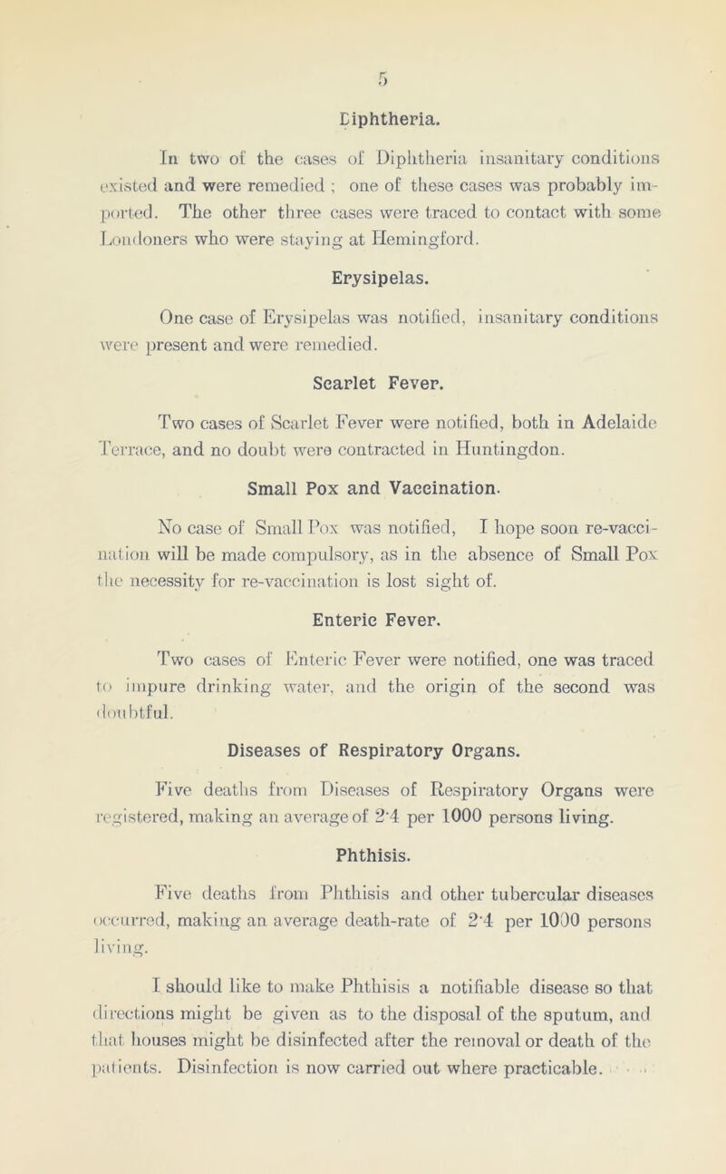 Diphtheria. In two ot the cases of Diphtheria insanitary conditions existed and were remedied ; one of these cases was probably im- ported. The other three cases were traced to contact with some Londoners who were staying at Hemingford. Erysipelas. One case of Erysipelas was notified, insanitary conditions were present and were remedied. Scarlet Fever. Two cases of Scarlet Fever were notified, both in Adelaide Terrace, and no doubt were contracted in Huntingdon. Small Pox and Vaccination. No case of Small Pox was notified, I hope soon re-vacci- nation will be made compulsory, as in the absence of Small Pox the necessity for re-vaccination is lost sight of. Enteric Fever. Two cases of Enteric Fever were notified, one was traced to impure drinking water, and the origin of the second was doubtful. Diseases of Respiratory Organs. Five deaths from Diseases of Respiratory Organs were registered, making an average of 24 per 1000 persons living. Phthisis. Five deaths from Phthisis and other tubercular diseases occurred, making an average death-rate of 2 4 per 1000 persons living. I should like to make Phthisis a notifiable disease so that directions might be given as to the disposal of the sputum, and that houses might be disinfected after the removal or death of the patients. Disinfection is now carried out where practicable.