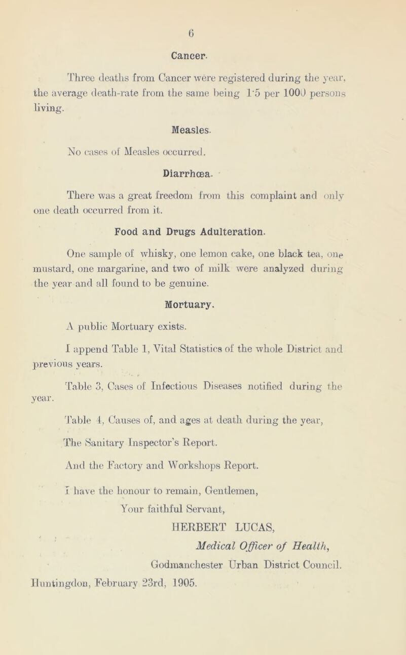 6 Cancer. Three deaths from Cancer were registered daring the year, the average death-rate from, the same being T5 per 100J persons living. Measles. No cases of Measles occurred. Diarrhoea. There was a great freedom from this complaint and only- one death occurred from it. Food and Drugs Adulteration. One sample of whisky, one lemon cake, one black tea, one mustard, one margarine, and two of milk were analyzed during the year and all found to be genuine. Mortuary. A public Mortuary exists. 1 append Table 1, Vital Statistics of the whole District and previous years. Table 3, Cases of Infectious Diseases notified during the year. Table 4, Causes of, and ages at death during the year, The Sanitary Inspector’s Report. And the Factory and Workshops Report. I have the honour to remain, Gentlemen, Your faithful Servant, HERBERT LUCAS, Medical Officer of Health, Godmanchester Urban District Council. Huntingdon, February 23rd, 1905.