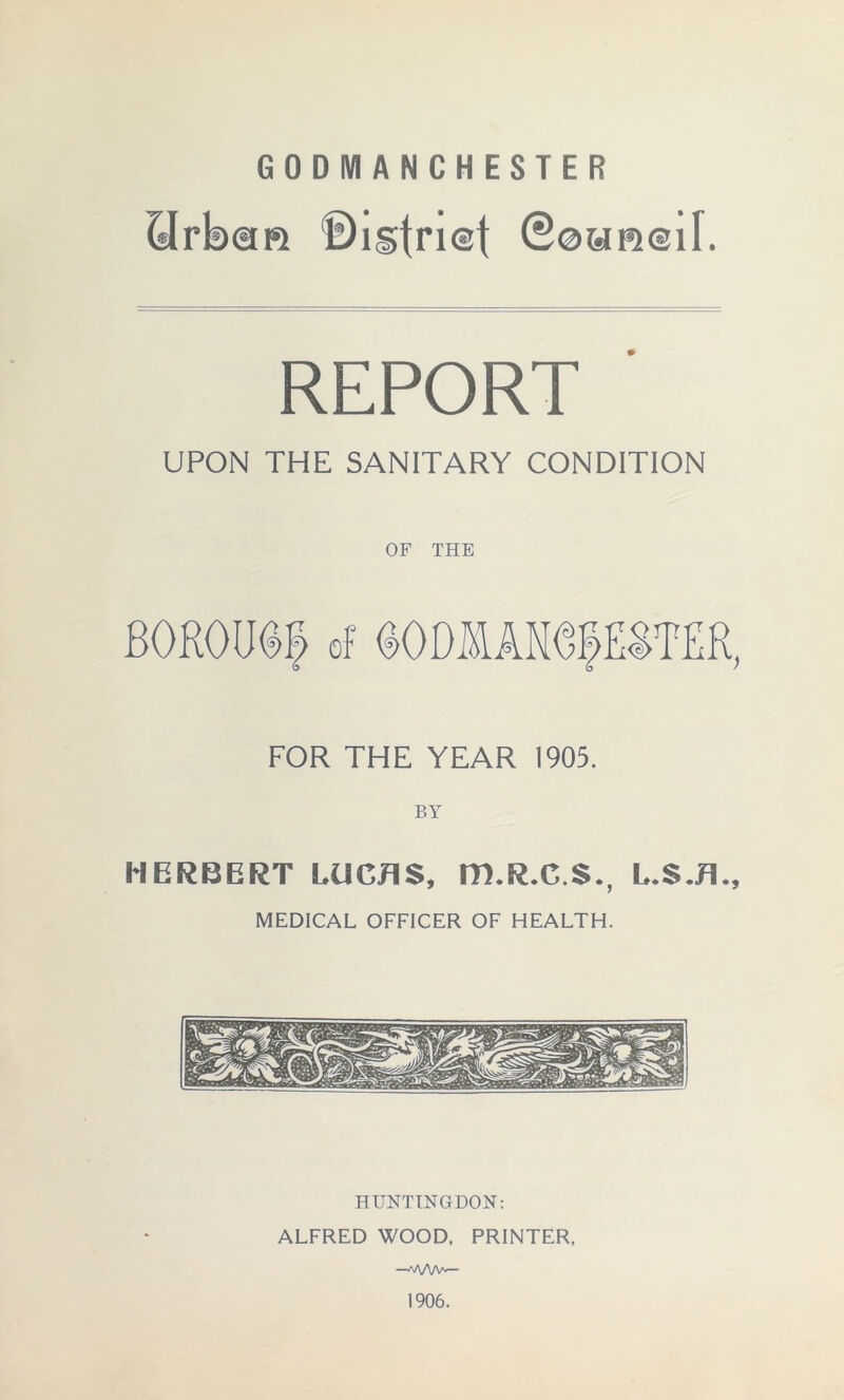 GODMANCHESTER (^rbsm ©lgt^iet REPORT UPON THE SANITARY CONDITION OF THE BOROUp of (oODffiANepSTER, FOR THE YEAR 1905. HERBERT LUCAS, m.R.C.S., L.S.A., MEDICAL OFFICER OF HEALTH. HUNTINGDON: ALFRED WOOD, PRINTER, —A/VW-— 1906.