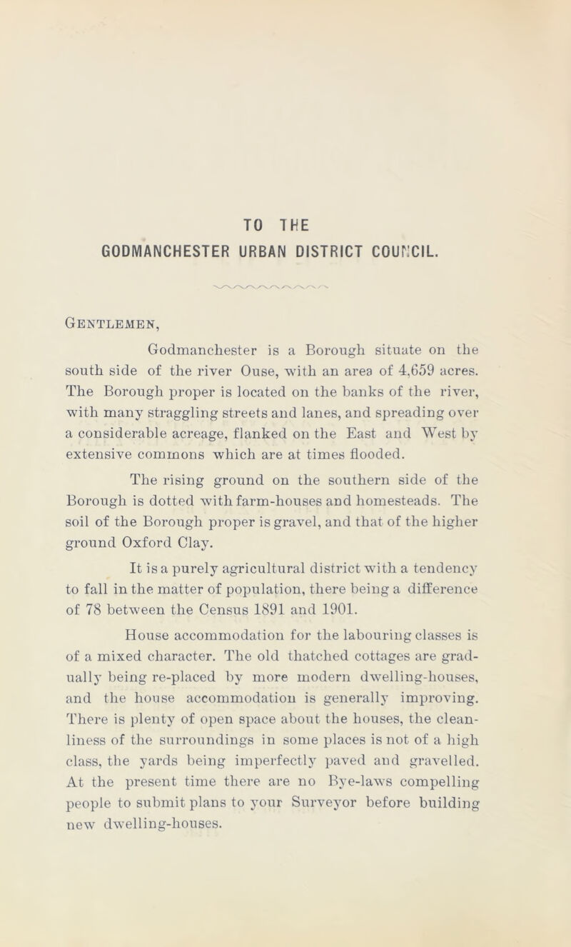 TO THE GODMANCHESTER URBAN DISTRICT COUNCIL. Gentlemen, Godmanchester is a Borough situate on the south side of the river Ouse, with an area of 4,659 acres. The Borough proper is located on the banks of the river, with many straggling streets and lanes, and spreading over a considerable acreage, flanked on the East and West by extensive commons which are at times flooded. The rising ground on the southern side of the Borough is dotted with farm-houses and homesteads. The soil of the Borough proper is gravel, and that of the higher ground Oxford Clay. It is a purely agricultural district with a tendency to fall in the matter of population, there being a difference of 78 between the Census 1891 and 1901. House accommodation for the labouring classes is of a mixed character. The old thatched cottages are grad- ually being re-placed by more modern dwelling-houses, and the house accommodation is generally improving. There is plenty of open space about the houses, the clean- liness of the surroundings in some places is not of a high class, the yards being imperfectly paved and gravelled. At the present time there are no Bye-laws compelling people to submit plans to your Surveyor before building new dwelling-houses.