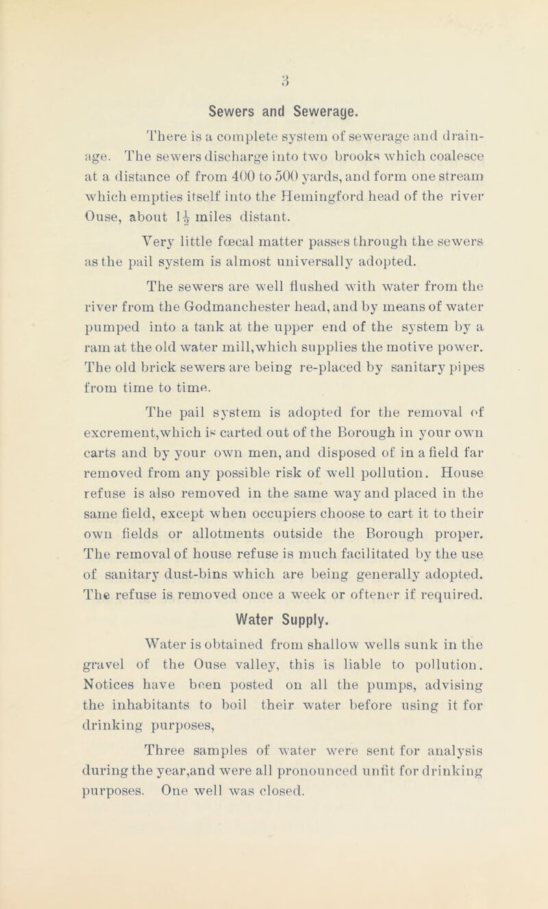 Sewers and Sewerage. There is a complete system of sewerage and drain- age. The sewers discharge into two brooks which coalesce at a distance of from 400 to 500 yards, and form one stream which empties itself into the Hemingford head of the river Ouse, about 1^ miles distant. Yer}r little fcecal matter passes through the sewers as the pail system is almost universally adopted. The sewers are well flushed with water from the river from the Godmanchester head, and by means of water pumped into a tank at the upper end of the system by a ram at the old water mill,which supplies the motive power. The old brick sewers are being re-placed by sanitary pipes from time to time. The pail system is adopted for the removal of excrement,which is carted out of the Borough in your own carts and by your own men, and disposed of in a field far removed from any possible risk of well jjollution. House refuse is also removed in the same way and placed in the same field, except when occupiers choose to cart it to their own fields or allotments outside the Borough proper. The removal of house refuse is much facilitated by the use of sanitary dust-bins which are being generally adopted. The refuse is removed once a week or oftener if required. Water Supply. Water is obtained from shallow wells sunk in the gravel of the Ouse valley, this is liable to pollution. Notices have been posted on all the pumps, advising the inhabitants to boil their water before using it for drinking purposes, Three samples of water were sent for analysis during the year,and were all pronounced unfit for drinking purposes. One well was closed.