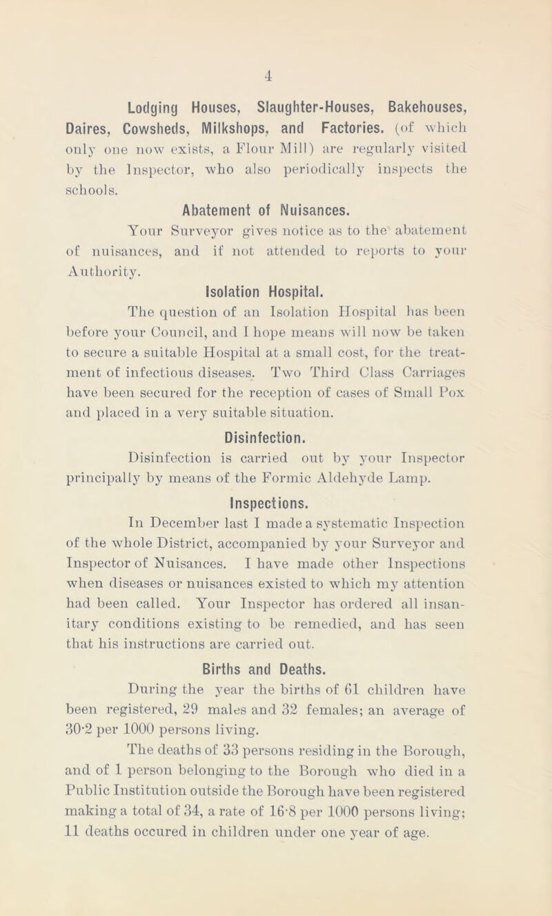 Lodging Houses, Slaughter-Houses, Bakehouses, Daires, Cowsheds, Milkshops, and Factories, (of which only one now exists, a Flour Mill) are regularly visited by the Inspector, who also periodically inspects the schools. Abatement of Nuisances. Your Surveyor gives notice as to the abatement of nuisances, and if not attended to reports to your Authority. Isolation Hospital. The question of an Isolation Hospital has been before your Council, and I hope means will now be taken to secure a suitable Hospital at a small cost, for the treat- ment of infectious diseases. Two Third Class Carriages have been secured for the reception of cases of Small Pox and placed in a very suitable situation. Disinfection. Disinfection is carried out by your Inspector principally by means of the Formic Aldehyde Lamp. Inspections. In December last I made a systematic Inspection of the whole District, accompanied by your Surveyor and Inspector of Nuisances. I have made other Inspections when diseases or nuisances existed to which my attention had been called. Your Inspector has ordered all insan- itary conditions existing to be remedied, and has seen that his instructions are carried out. Births and Deaths. During the year the births of 61 children have been registered, 29 males and 32 females; an average of 30‘2 per 1000 persons living. The deaths of 33 persons residing in the Borough, and of 1 person belonging to the Borough who died in a Public Institution outside the Borough have been registered making a total of 34, a rate of 16'8 per 1000 persons living; 11 deaths occured in children under one year of age.