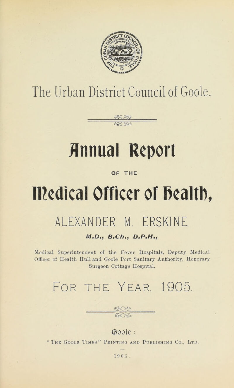 The Urban District Council of Goole. Annual Report OF THE medical Officer of Health, ALEXANDER M. ERSKINE /W.D., B.Ch., 0.P.H., Medical Superintendent of the Fever Hospitals, Deputy Medical Officer of Health Hull and Goole Port Sanitary Authority, Honorary Surgeon Cottage Hospital, For the Year, 1905, GOOlC : “The Goole Times” Pointing and Publishing Co., Ltd. 10 0 6.