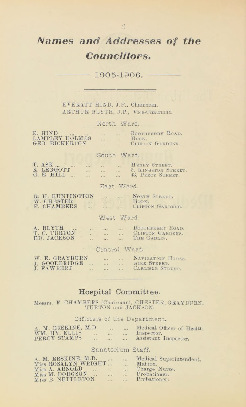 Names and Addresses of the Councillors. 1005-1906. EVER ATT HIND, J.P., Chairman. ARTHUR BLYTU, J.P., Vice-Chairman. North Ward. E. HIND Boothferry Road. LAMPLEY HOLMES Hook. GEO. BICKER L’ON Clifion Gardens. bouth Ward. T. ASK Henry Street. R. LEGGOTT 3. Kingston Street. G. E. HILL 43, Percy Street. East Ward. R. H. HUNTINGTON W. CHESTER F. CHAMBERS Nor'jh Street. Hook. Clifton Gardens. A. BLYTH T. C. TURTON ED. JACKSON West Ward. Boothferry Road. Clifton Gardens. The Gables. Central Ward. W. E. GRAYBURN Navigation House. J. G00DER1DGE Aire Street. J. FAWBERT Carlisle Street. Hospital Committee. Messrs. F. CHAMBERS (Chairman), CHESTER, GRAYBURN. TURTON and JACKSON. Officials of the Department. A. M. ERSKINE, M.D Medical Officer of Health WM. HY. EL BIS ... Inspector. PERCY STAMPS Assistant Inspector. Sanatorium Staff. A. M. ERSKINE, M.D. Miss ROSALYN WRIGHT Miss A. ARNOLD Miss M- DODGSON Miss B. NETTLETON Medical Superintendent. Matron. Charge Nurse. Probationer. Probationer.