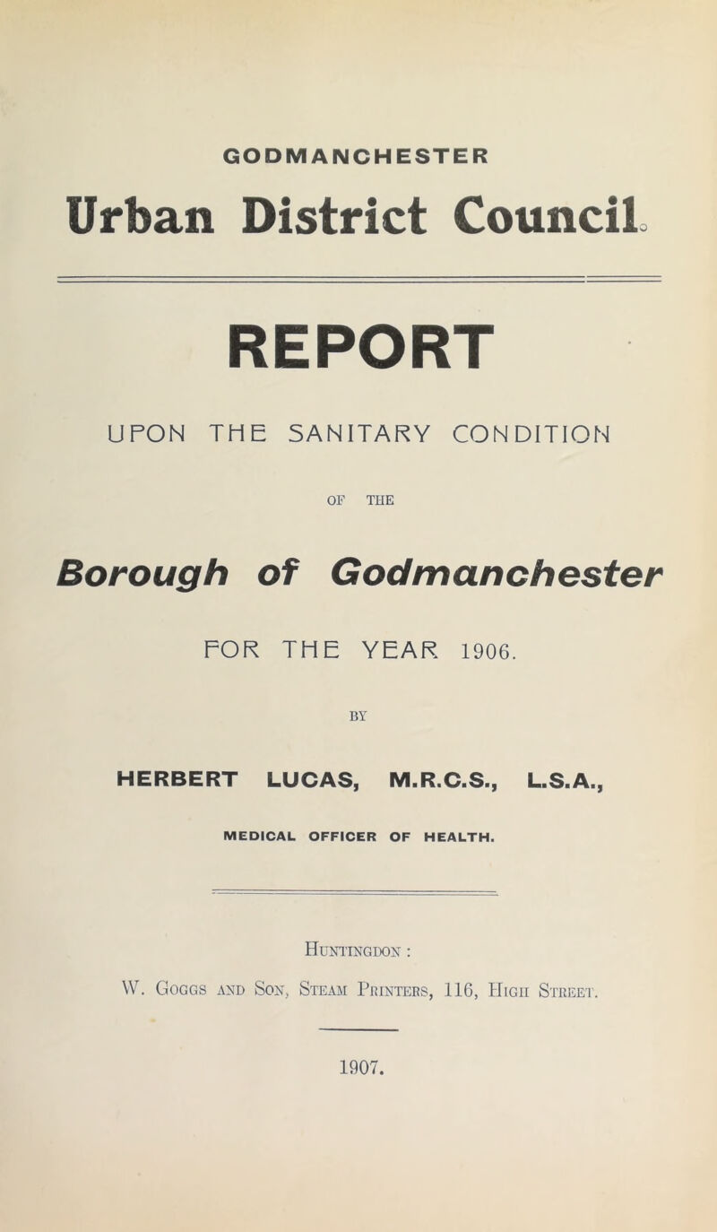 GODMANCHESTER Urban District Council, REPORT UPON THE SANITARY CONDITION OF THE Borough of Godmanchester FOR THE YEAR 1906. BY HERBERT LUCAS, M.R.C.S., L.S.A., MEDICAL OFFICER OF HEALTH. Huntingdon : W. Goggs and Son, Steam Printers, 116, High Street.