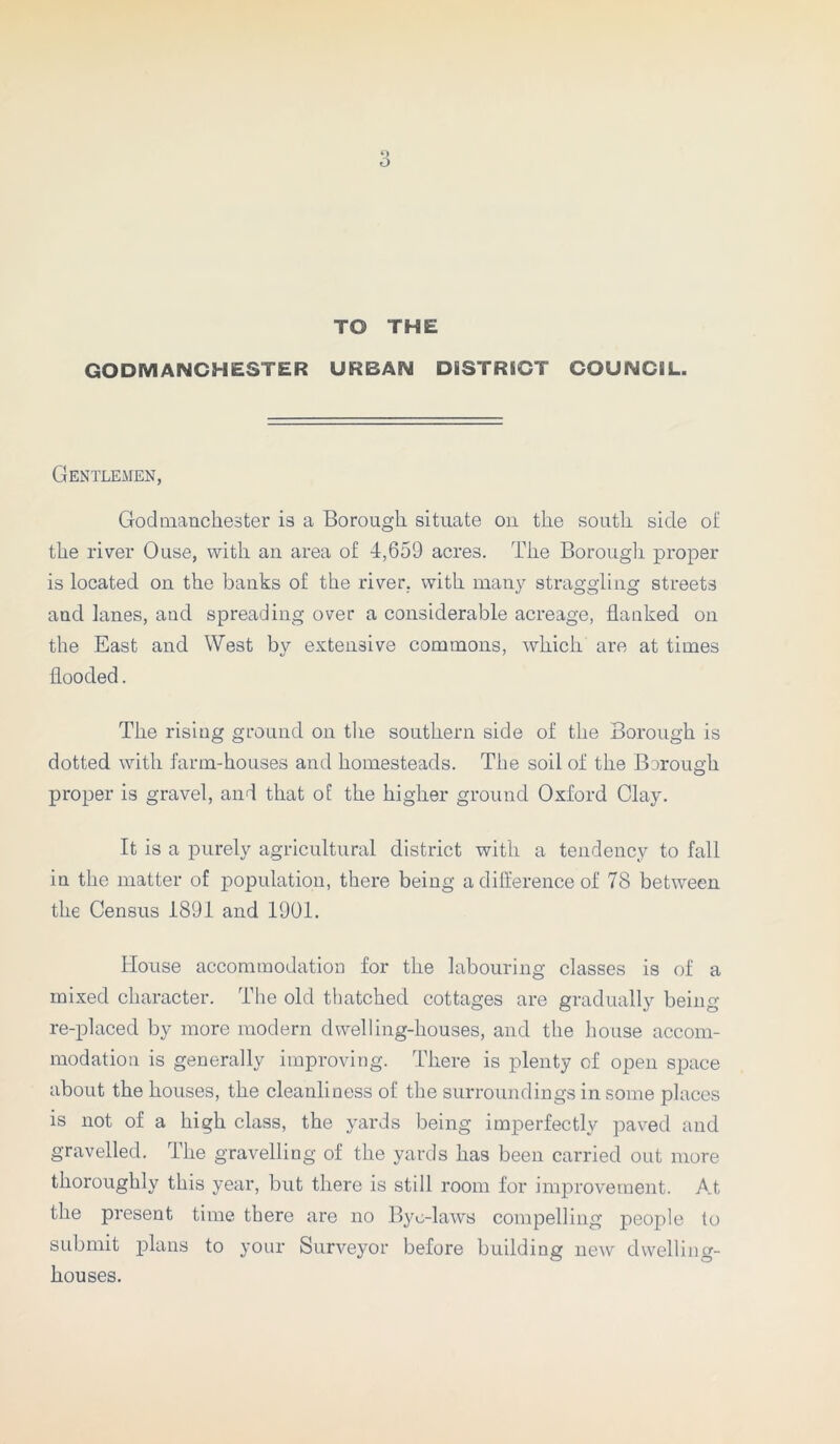 TO THE GODMANCHESTER URBAN DISTRICT COUNCIL. Gentlemen, Godmanchester is a Borough situate on the south side of the river Ouse, with an area of 4,659 acres. The Borough proper is located on the banks of the river, with many straggling streets and lanes, and spreading over a considerable acreage, flanked on the East and West by extensive commons, which are at times flooded. The rising ground on the southern side of the Borough is dotted with farm-houses and homesteads. The soil of the Borough proper is gravel, and that of the higher ground Oxford Clay. It is a purely agricultural district with a tendency to fall in the matter of population, there being a difference of 78 between the Census 1891 and 1901. House accommodation for the labouring classes is of a mixed character. The old thatched cottages are gradually being re-placed by more modern dwelling-houses, and the house accom- modation is generally improving. There is plenty of open space about the houses, the cleanliness of the surroundings in some places is not of a high class, the yards being imperfectly paved and gravelled. The gravelling of the yards has been carried out more thoroughly this year, but there is still room for improvement. At the present time there are no Bye-laws compelling people to submit plans to your Surveyor before building new dwelling- houses.