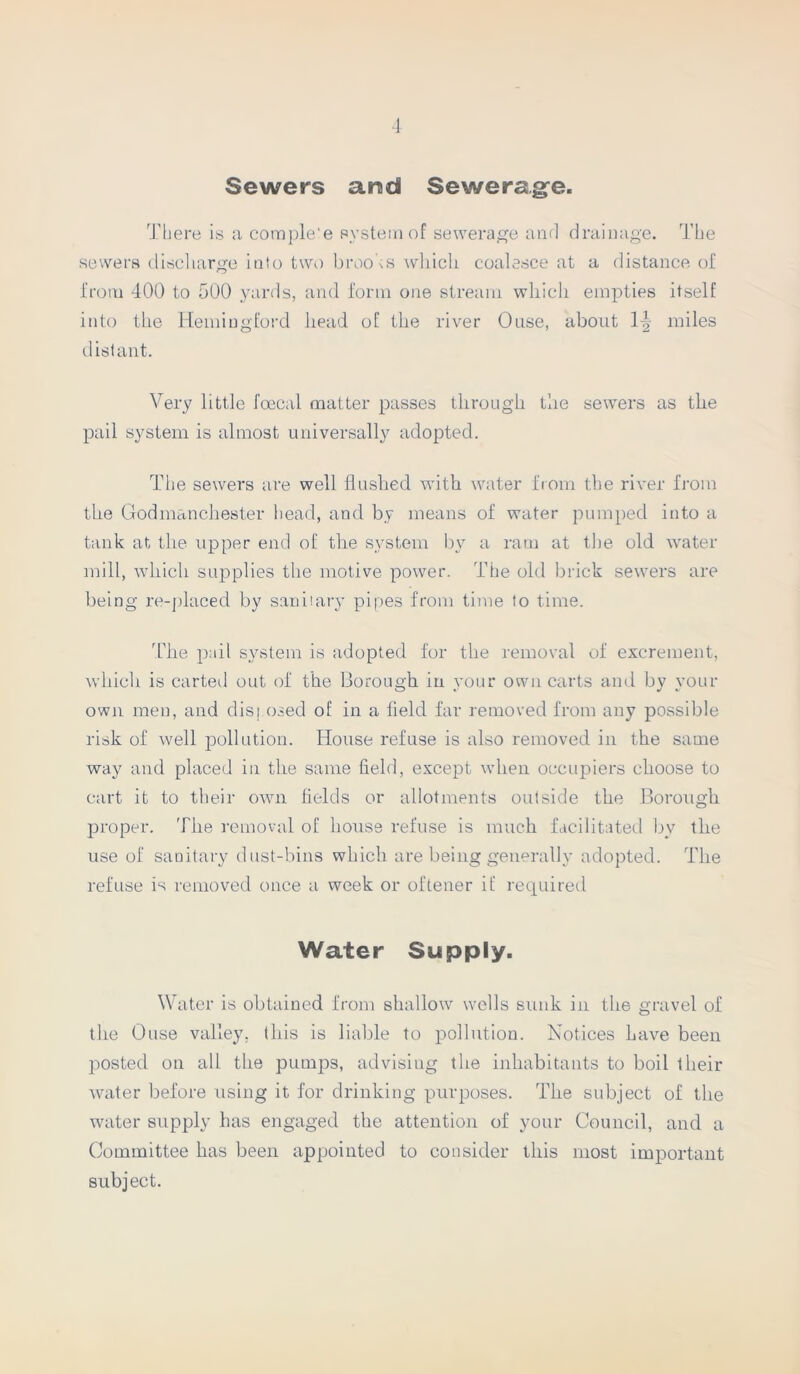 Sewers arsd Sewerage. There is a complete system of sewerage and drainage. The sewers discharge into two broods which coalesce at a distance of from 400 to 500 yards, and form one stream which empties itself into the Hemiugford head of the river Ouse, about \\ miles distant. Very little foecal matter passes through the sewers as the pail system is almost universally adopted. The sewers are well flushed with water from the river from the Godmanchester head, and by means of water pumped into a tank at the upper end of the system by a ram at the old water mill, which supplies the motive power. The old brick sewers are being re-placed by sanitary pipes from time to time. The pail system is adopted for the removal of excrement, which is carted out of the Borough in your own carts and by your own men, and disposed of in a field far removed from any possible risk of well pollution. House refuse is also removed in the same way and placed in the same field, except when occupiers choose to cart it to their own fields or allotments outside the Borough proper. The removal of house refuse is much facilitated by the use of sanitary dust-bins which are being generally adopted. The refuse is removed once a week or oftener if required Water Supply. Water is obtained from shallow wells sunk in the gravel of the Ouse valley, this is liable to pollution. Notices have been posted on all the pumps, advising the inhabitants to boil their water before using it for drinking purposes. The subject of the water supply has engaged the attention of your Council, and a Committee has been appointed to consider this most important subject.