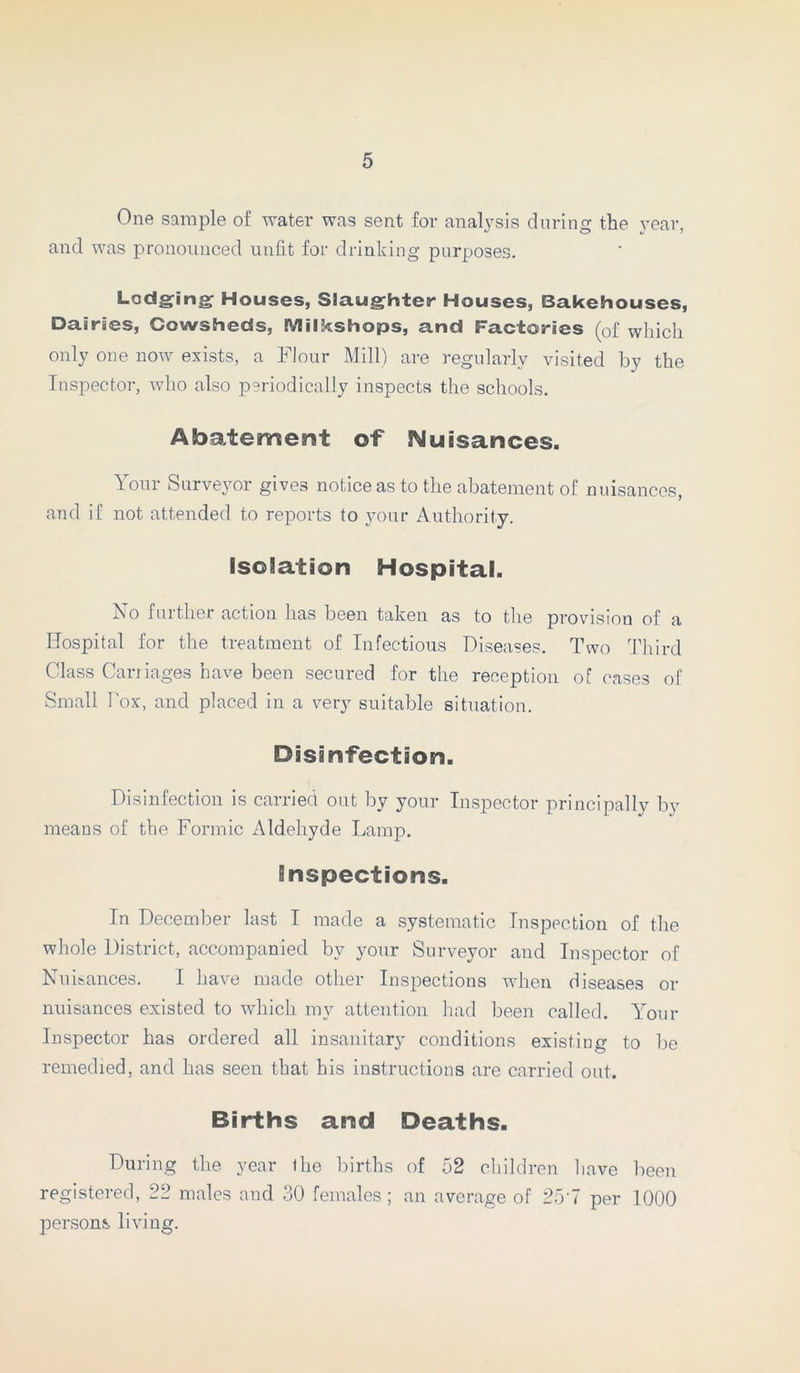 One sample of water was sent for analysis during the year, and was pronounced unfit for drinking purposes. Lodging Houses, Slaughter Houses, Bakehouses, Dairies, Cowsheds, Milkshops, and Factories (of which only one now exists, a Flour Mill) are regularly visited by the Inspector, who also periodically inspects the schools. Abatement of Nuisances. Your Surveyor gives notice as to the abatement of nuisances, and if not attended to reports to your Authority. isolation Hospital. No further action lias been taken as to the provision of a Hospital for the treatment of Infectious Diseases. Two Third Class Carriages have been secured for the reception of cases of Small Fox, and placed in a very suitable situation. Disinfection. Disinfection is carried out by your Inspector principally by means of the Formic Aldehyde Lamp. inspections. In December last I made a systematic Inspection of the whole District, accompanied by your Surveyor and Inspector of Nuisances. I have made other Inspections when diseases or nuisances existed to which my attention had been called. Your Inspector has ordered all insanitary conditions existing to be remedied, and has seen that his instructions are carried out. Births and Deaths. During the year the births of 52 children have been registered, 22 males and 30 females; an average of 257 per 1000 persons living.