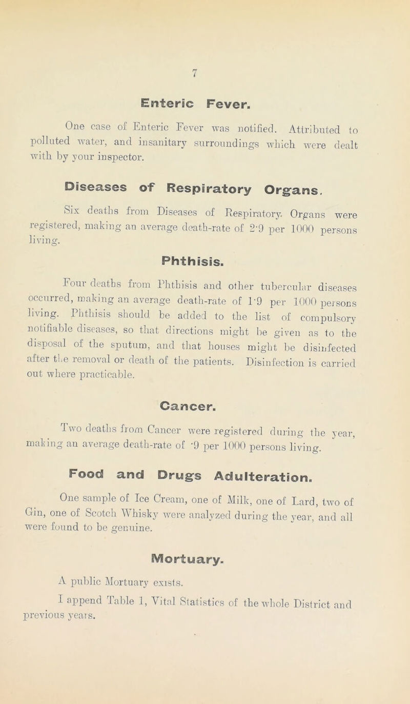 Enteric Fever. One case of Enteric Fever was notified. Attributed to polluted water, and insanitary surroundings which were dealt with by your inspector. Diseases of Respiratory Organs. Six deaths from Diseases of Respiratory. Organs were registered, making an average death-rate of 2'9 per 1000 persons living. Phthisis. Four deaths from Phthisis and other tubercular diseases occurred, making an average death-rate of P9 per 1000 persons living. Phthisis should be added to the list of compulsory notifiable diseases, so that directions might be given as to the disposal of the sputum, and that houses might be disinfected after the lemoval or death of tlie patients. Disinfection is carried out where practicable. Cancer. Two deaths from Cancer were registered during the year, making an average death-rate of -9 per 1000 persons living. Food and Drugs Adulteration. One sample of Ice Cream, one of Milk, one of Lard, two of Cm, one of Scotch Whisky were analyzed during the year, and all were found to be genuine. SVSortuary. A public Mortuary exists. I append Table 1, Vital Statistics of the whole District and previous years.