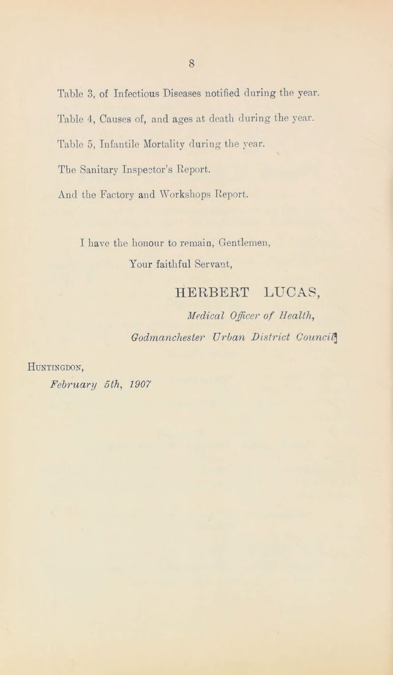 Table 3, of Infections Diseases notified daring the year. Table 4, Causes of, and ages at death during the year. Table 5, Infantile Mortality during the year. The Sanitary Inspector’s Report. And the Factory and Workshops Report, I have the honour to remain, Gentlemen, Your faithful Servant, HERBERT LUCAS, Medical Officer of Health, Godmanchester Urban District Council3 Huntingdon, February 5th, 1907