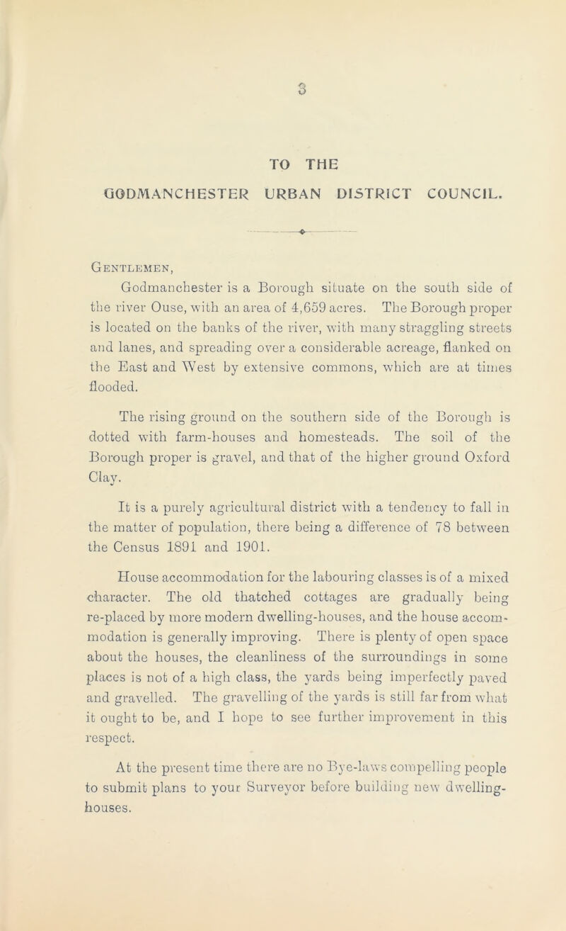 TO THE GODMANCHESTER URBAN DISTRICT COUNCIL. Gentlemen, Godmanchester is a Borough situate on the south side of the river Ouse, with an area of 4,659 acres. The Borough proper is located on the banks of the river, with many straggling streets and lanes, and spreading over a considerable acreage, flanked on the East and West by extensive commons, which are at times flooded. The rising ground on the southern side of the Borough is dotted wdth farm-houses and homesteads. The soil of the Borough proper is gravel, and that of the higher ground Oxford Clay. It is a purely agricultural district with a tendency to fall in the matter of population, there being a difference of 78 betw^een the Census 1891 and 1901. House accommodation for the labouring classes is of a mixed character. The old thatched cottages are gradually being re-placed by more modern dw’elling-houses, and the house accom* modation is generally improving. There is plenty of open space about the houses, the cleanliness of the surroundings in some places is not of a high class, the yards being imperfectly paved and gravelled. The gravelling of the yards is still far from what it ought to be, and I hope to see further improvement in this respect. At the present time there are no Bye-laws compelling people to submit plans to your Surveyor before building new dwelling- houses.