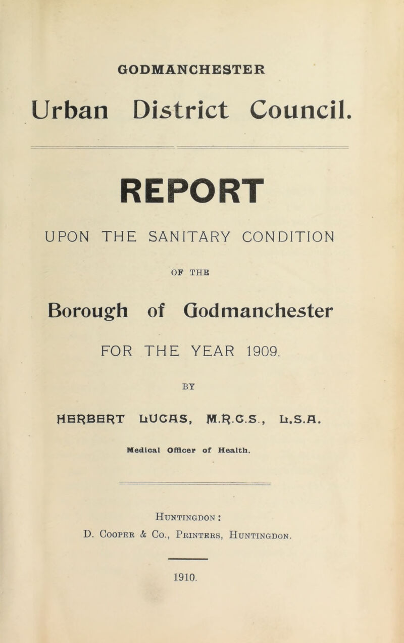 GODMANCHESTER Urban District Council. REPORT UPON THE SANITARY CONDITION OF THE Borough of Godmanchester FOR THE YEAR 1909, HERBERT UUCflS, W.R.C.S , Li.S.fl. Medical Officer of Health. Huntingdon : D. Cooper & Co., Printers, Huntingdon. 1910.