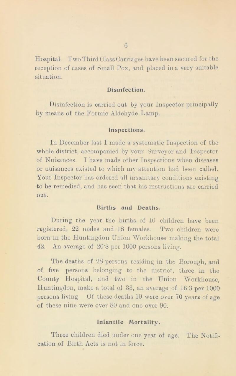 Hospital. Two Third Class Carriages have been secured for the reception of cases of Small Pox, and placed in a very suitable situation. Disinfection. Disinfection is carried out by your Inspector principally by means of the Formic Aldehyde Lamp. Inspections. In December last I made a systematic Inspection of the whole district, accompanied by your Surveyor and Inspector of Nuisances. I have made other Inspections when diseases or nuisances existed to which my attention had been called. Your Inspector has ordered all insanitary conditions existing to be remedied, and has seen that his instructions are carried out. Births and Deaths. During the year the births of 40 children have been registered, 22 males and 18 females. Two children were born in the Huntingdon Union Workhouse making the total 42. An average of 20'8 per 1000 persons living. The deaths of 28 persons residing in the Borough, and of five persons belonging to the district, three in the County Hospital, and two in the Union Workhouse, Huntingdon, make a total of 33, an average of 16'3 per 1000 persons living. Of these deaths 19 were over 70 years of age of these nine were over 80 and one over 90. Infantile Mortality. Three children died under one year of age. The Notifi- cation of Birth Acts is not in force.