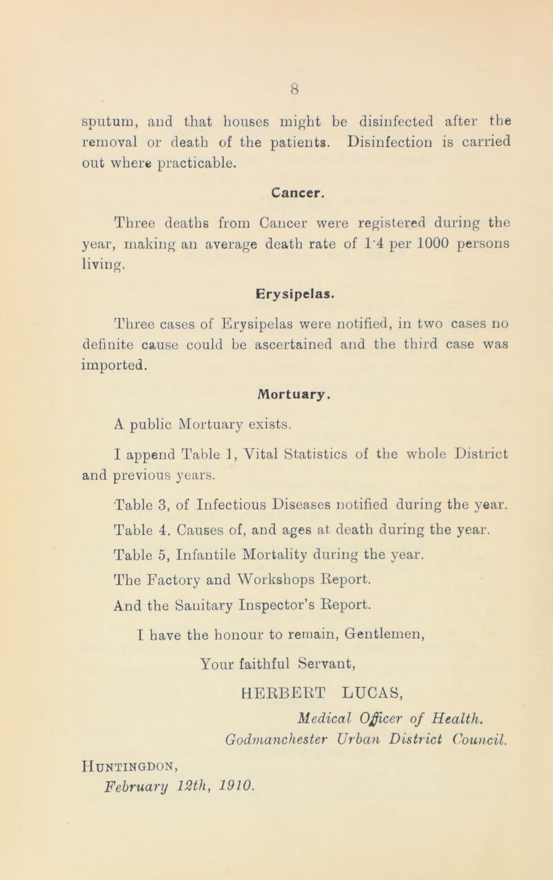sputum, and that houses might be disinfected after the removal or death of the patients. Disinfection is carried out where practicable. Cancer. Three deaths from Cancer were registered during the year, making an average death rate of 1‘4 per 1000 persons living. Erysipelas. Three cases of Erysipelas were notified, in two cases no definite cause could be ascertained and the third case was imported. Mortuary. A public Mortuary exists. I append Table f, Vital Statistics of the whole District and previous years. Table 3, of Infectious Diseases notified during the year. Table 4, Causes of, and ages at death during the year. Table 5, Infantile Mortality during the year. The Factory and Workshops Report. And the Sanitary Inspector’s Report. I have the honour to remain, Gentlemen, Your faithful Servant, HERBERT LUCAS, Medical Officer of Health. Godmanchester Urban District Council. Huntingdon, February 12th, 1910.