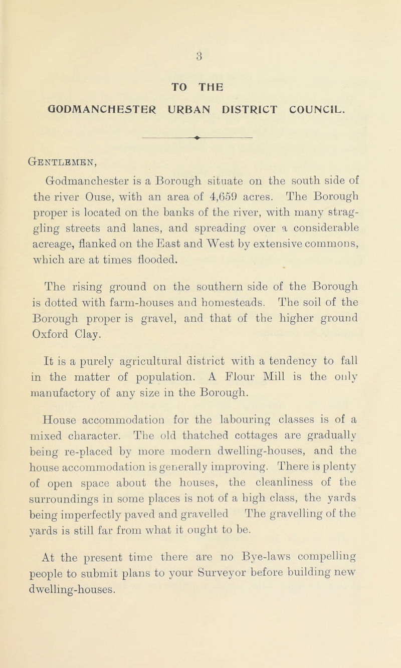 TO THE GODMANC HESTER URBAN DISTRICT COUNCIL. Gentlemen, Godmanchester is a Borough situate on the south side of the river Ouse, with an area of 4,659 acres. The Borough proper is located on the banks of the river, with many strag- gling streets and lanes, and spreading over a considerable acreage, flanked on the East and West by extensive commons, which are at times flooded. The rising ground on the southern side of the Borough is dotted with farm-houses and homesteads. The soil of the Borough proper is gravel, and that of the higher ground Oxford Clay. It is a purely agricultural district with a tendency to fall in the matter of population. A Flour Mill is the only manufactory of any size in the Borough. House accommodation for the labouring classes is of a mixed character. The old thatched cottages are gradually being re-placed by more modern dwelling-houses, and the house accommodation is generally improving. There is plenty of open space about the houses, the cleanliness of the surroundings in some places is not of a high class, the yards being imperfectly paved and gravelled The gravelling of the yards is still far from what it ought to be. At the present time there are no Bye-laws compelling people to submit plans to your Surveyor before building new dwelling-houses.