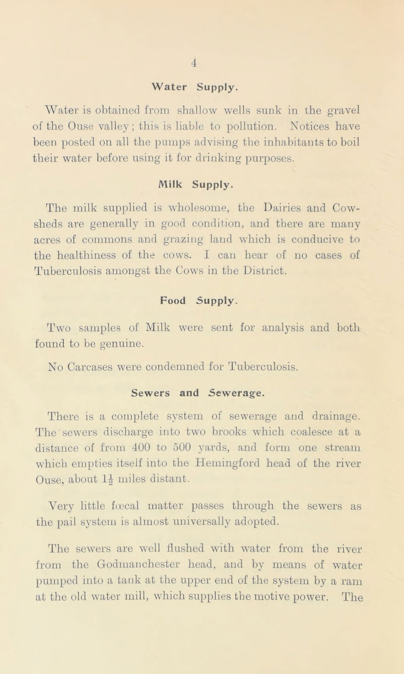 Water Supply. Water is obtained from shallow wells sunk in the gravel of the Ouse valley; this is liable to pollution. Notices have been posted on all the pumps advising the inhabitants to boil their water before using it for drinking purposes. Milk Supply. The milk supplied is wholesome, the Dairies and Cow- sheds are generally in good condition, and there are many acres of commons and grazing land which is conducive to the healthiness of the cows. I can hear of no cases of Tuberculosis amongst the Cows in the District. Food Supply. Two samples of Milk were sent for analysis and both found to be genuine. No Carcases were condemned for Tuberculosis. Sewers and Sewerage. There is a complete system of sewerage and drainage. The sewers discharge into two brooks which coalesce at a distance of from 400 to 500 yards, and form one stream which empties itself into the Hemingford head of the river Ouse, about miles distant. Very little foecal matter passes through the sewers as the pail system is almost universally adopted. The sewers are well flushed with water from the river from the Godmanchester head, and by means of water pumped into a tank at the upper end of the system by a ram at the old water mill, which supplies the motive power. The