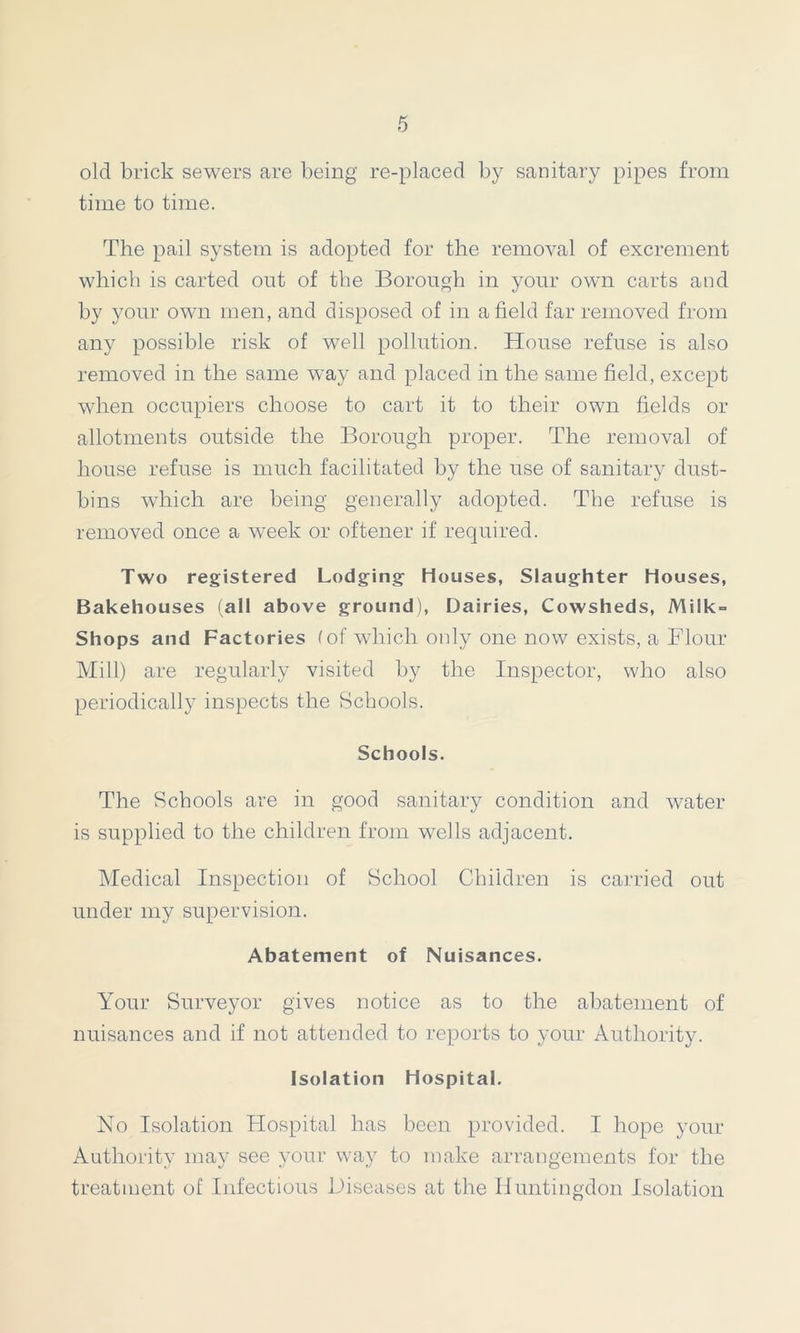 old brick sewers are being re-placed by sanitary pipes from time to time. The pail system is adopted for the removal of excrement which is carted out of the Borough in your own carts and by your own men, and disposed of in afield far removed from any possible risk of well pollution. House refuse is also removed in the same way and placed in the same field, except when occupiers choose to cart it to their own fields or allotments outside the Borough proper. The removal of house refuse is much facilitated by the use of sanitary dust- bins which are being generally adopted. The refuse is removed once a week or oftener if required. Two registered Lodging Houses, Slaughter Houses, Bakehouses (all above ground), Dairies, Cowsheds, Milk- Shops and Factories (of which oidy one now exists, a Flour Mill) are regularly visited by the Inspector, who also periodically inspects the Schools. Schools. The Schools are in good sanitary condition and water is supplied to the children from wells adjacent. Medical Inspection of School Children is carried out under my supervision. Abatement of Nuisances. Your Surveyor gives notice as to the abatement of nuisances and if not attended to reports to your Authority. Isolation Hospital. No Isolation Hospital has been provided. I hope your Authority may see your way to make arrangements for the treatment of Infectious Diseases at the Huntingdon Isolation