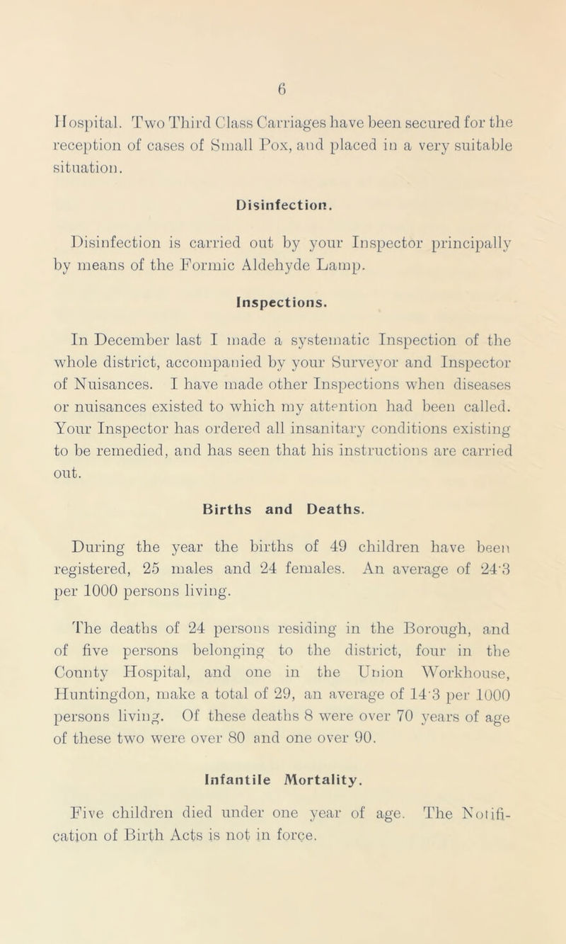 11 ospital. Two Third Class Carriages have been secured for the reception of cases of Small Pox, and placed in a very suitable situation. Disinfection. Disinfection is carried out by your Inspector principally by means of the Formic Aldehyde Lamp. Inspections. In December last I made a systematic Inspection of the whole district, accompanied by your Surveyor and Inspector of Nuisances. I have made other Inspections when diseases or nuisances existed to which my attention had been called. Your Inspector has ordered all insanitary conditions existing to be remedied, and has seen that his instructions are carried out. Births and Deaths. During the year the births of 49 children have been registered, 25 males and 24 females. An average of 24'3 per 1000 persons living. The deaths of 24 persons residing in the Borough, and of five persons belonging to the district, four in the Comity Hospital, and one in the Union Workhouse, Huntingdon, make a total of 29, an average of 143 per 1000 persons living. Of these deaths 8 were over 70 years of age of these two were over 80 and one over 90. Infantile Mortality. Five children died under one year of age. cation of Birth Acts is not in force. The Notifi-