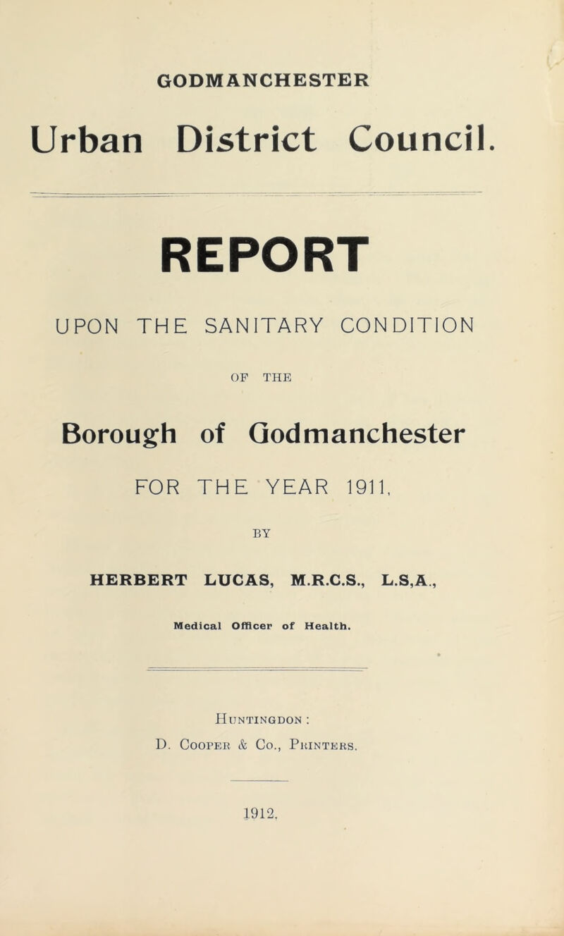 GODMANCHESTER Urban District Council. REPORT UPON THE SANITARY CONDITION OP THE Borough of Qodmanchester FOR THE YEAR 1911. HERBERT LUCAS, M.R.C.S., L.S,A , Medical Officer of Health. Huntingdon : D. Cooper & Co., Printers.