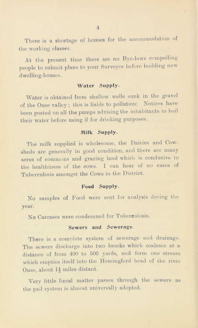 There is a shortage of houses for the accommodation of the working classes. At tlie present time there are no Bye-laws compelling people to submit plans to your Surveyor before building new dwelling-houses. Water Supply. Water is obtained from shallow wells sunk in the gravel of the Ouse valley ; this is liable to pollution: Notices have been posted on all the pumps advising the inhabitants to boil their water before using if for drinking purposes. Milk Supply. The milk supplied is wholesome, the Dairies and Cow- sheds are generally in good condition, and there are many acres of commons and grazing land which is conducive to the healthiness of the cows. I can hear ot no cases of Tuberculosis amongst the Cows in the District. Food Supply. No samples of Food were sent for analysis during the year. No Carcases were condemned for Tuberculosis. Sewers and Sewerage. There is a complete system of sewerage and drainage. The sewers discharge into two brooks which coalesce at a distance of from 400 to 500 yards, and form one stream which empties itself into the Hemingford head of the river Ouse, about 1^ miles distant. Very little foecal matter passes through the sewers as the pail system is almost universally adopted.