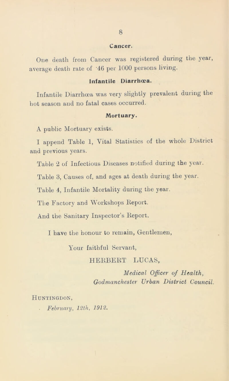 Cancer. One death from Cancer was registered during the year, average death rate of ‘46 per 1000 persons living. Infantile Diarrhoea. Infantile Diarrhoea was very slightly prevalent during the hot season and no fatal cases occurred. Mortuary. A public Mortuary exists. I append Table 1, Vital Statistics of the whole District and previous years. Table 2 of Infectious Diseases notified during the year. Table 3, Causes of, and ages at death during the year. Table 4, Infantile Mortality during the year. The Factory and Workshops Deport. And the Sanitary Inspector’s Deport. I have the honour to remain, Gentlemen, Your faithful Servant, HEDBEDT LUCAS, Medical Officer of Health, Godnianchester Urban District Council. Huntingdon, February, 12th, 1912.