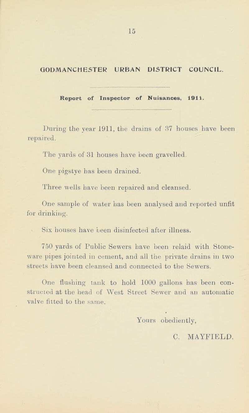 GODMANC HESTER URBAN DISTRICT COUNCIL. Report of Inspector of Nuisances, 1911. During the year 1911, the drains of 37 houses have been repaired. The yards of 31 houses have been gravelled. One pigstye has been drained. Three wells have been repaired and cleansed. One sample of water has been analysed and reported unfit for drinking. Six houses have been disinfected after illness. 750 yards of Public Sewers have been relaid with Stone- ware pipes jointed in cement, and all the private drains in two streets have been cleansed and connected to the Sewers. One flushing tank to hold 1000 gallons has- been con- structed at the head of West Street Sewer and an automatic valve fitted to the same. Yours obediently, C. MAYFIELD.