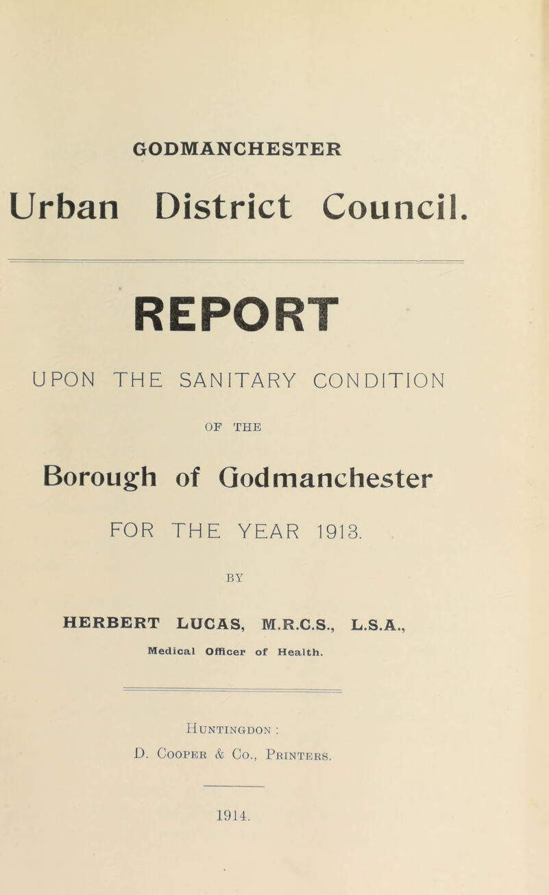 GODMANCHESTER Urban District Council. REPORT UPON THE SANITARY CONDITION OF THE Borough of Godmanchester FOR THE YEAR 1913. BY HERBERT LUCAS, M.R.C.S., L.S.A., Medical Officer of Health. Huntingdon : D. Cooper & Co., Printers. 1914.