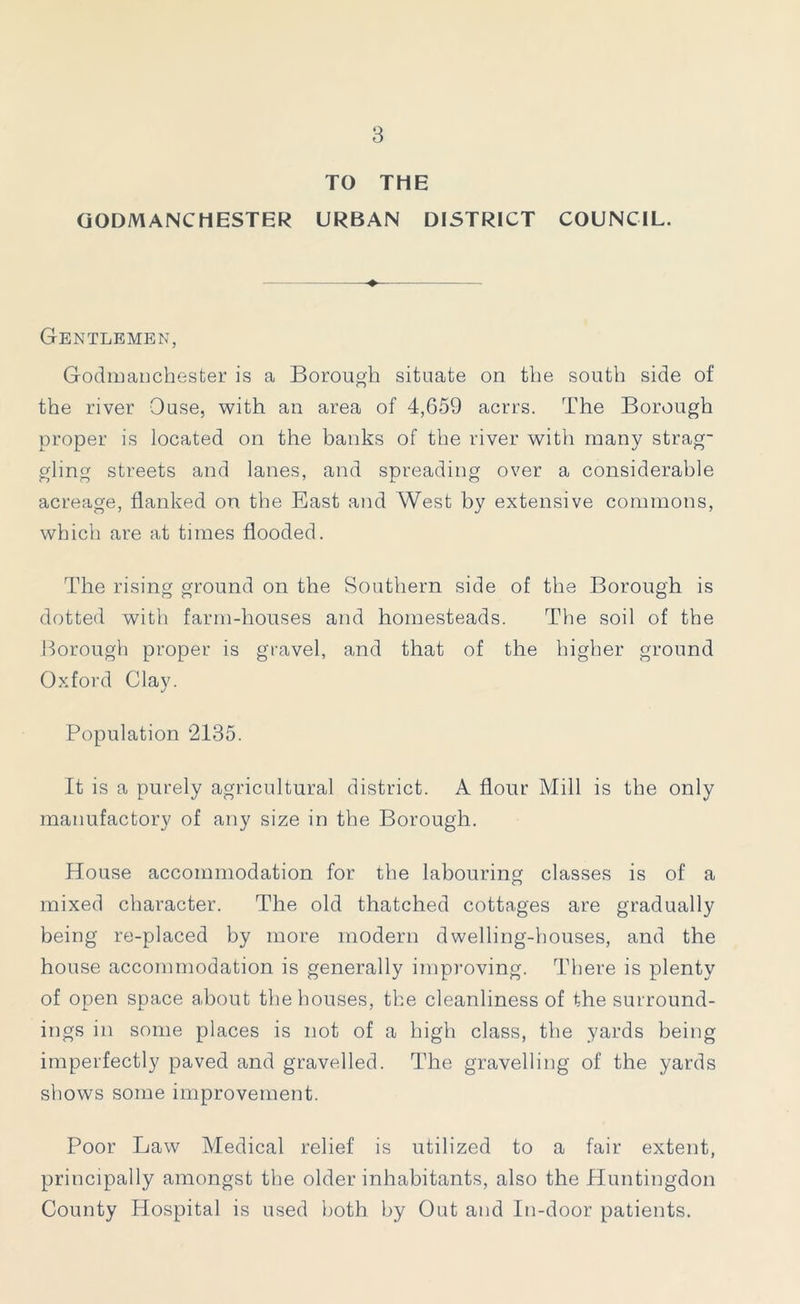 TO THE GODMANCHESTER URBAN DISTRICT COUNCIL. Gentlemen, Godmanchester is a Borough situate on the south side of the river Ouse, with an area of 4,659 acrrs. The Borough proper is located on the banks of the river with many strag- gling streets and lanes, and spreading over a considerable acreage, flanked on the East and West by extensive commons, which are at times flooded. The rising ground on the Southern side of the Borough is dotted with farm-houses and homesteads. The soil of the Borough proper is gravel, and that of the higher ground Oxford Clay. Population 2135. It is a purely agricultural district. A flour Mill is the only manufactory of any size in the Borough. House accommodation for the labouring classes is of a mixed character. The old thatched cottages are gradually being re-placed by more modern dwelling-houses, and the house accommodation is generally improving. There is plenty of open space about the houses, the cleanliness of the surround- ings in some places is not of a high class, the yards being imperfectly paved and gravelled. The gravelling of the yards shows some improvement. Poor Law Medical relief is utilized to a fair extent, principally amongst the older inhabitants, also the Huntingdon County Hospital is used both by Out and In-door patients.