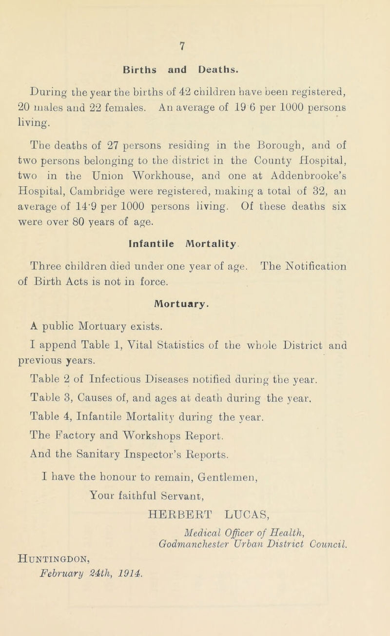 Births and Deaths. Daring the year the births of 42 children have been registered, 20 males and 22 females. An average of 19 6 per 1000 persons living. The deaths of 27 persons residing in the Borough, and of two persons belonging to the district in the County Hospital, two in the Union Workhouse, and one at Addenbrooke’s Hospital, Cambridge were registered, making a total of 32, an average of 14'9 per 1000 persons living. Of these deaths six were over 80 years of age. Infantile Mortality Three children died under one year of age. The Notification of Birth Acts is not in force. Mortuary. A public Mortuary exists. I append Table 1, Vital Statistics of the whole District and previous years. Table 2 of Infectious Diseases notified during the year. Table 3, Causes of, and ages at death during the year. Table 4, Infantile Mortality during the year. The Factory and Workshops Report. And the Sanitary Inspector’s Reports. I have the honour to remain, Gentlemen, Your faithful Servant, HERBERT LUCAS, Medical Officer of Health, Godmanchester Urban District Council. Huntingdon, February 24th, 1914.