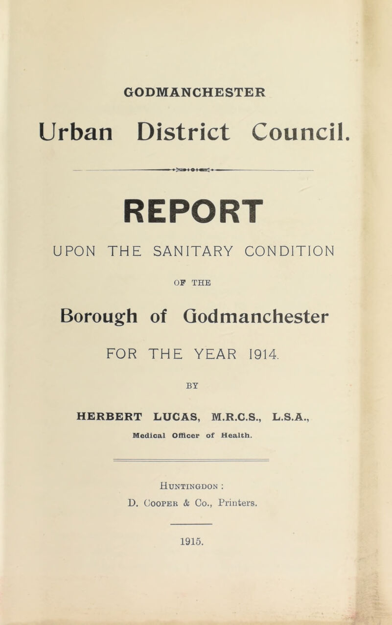 GODMANCHESTER Urban District Council. — ■ >. » i o i ■■; ■ REPORT UPON THE SANITARY CONDITION OF THE Borough of Godmanchester FOR THE YEAR 1914 HERBERT LUCAS, M.R.C.S., L.S.A., Medical Officer of Health. Huntingdon : D. Cooper & Co., Printers. 1915.