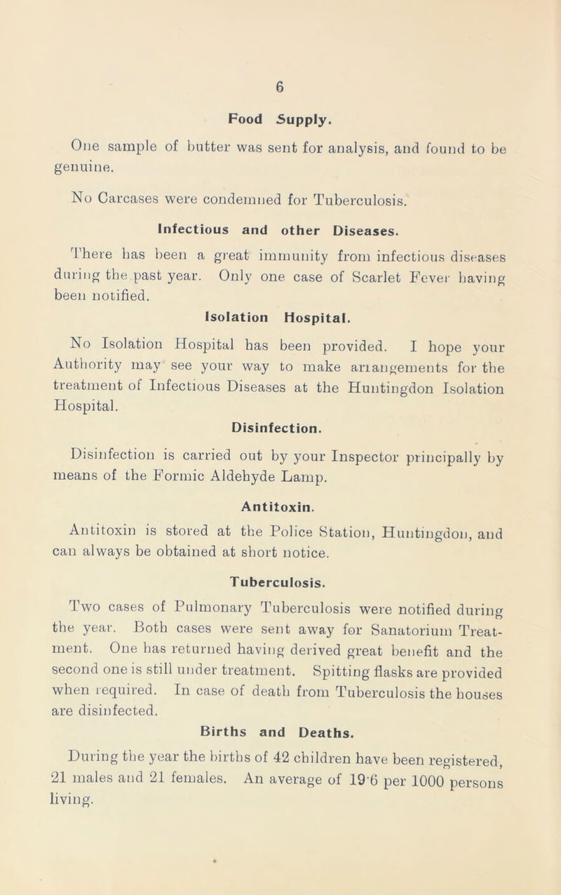 Food Supply. One sample of butter was sent for analysis, and found to be genuine. No Carcases were condemned for Tuberculosis. Infectious and other Diseases. There has been a great immunity from infectious diseases during the past year. Only one case of Scarlet Fever having been notified. Isolation Hospital. No Isolation Hospital has been provided. I hope your Authority may see your way to make arrangements for the treatment of Infectious Diseases at the Huntingdon Isolation Hospital. Disinfection. Disinfection is carried out by your Inspector principally by means of the Formic Aldehyde Lamp. Antitoxin. Antitoxin is stored at the Police Station, Huntingdon, and can always be obtained at short notice. T uberculosis. Two cases of Pulmonary Tuberculosis were notified during the year. Both cases were sent away for Sanatorium Treat- ment. One has returned having derived great benefit and the second one is still under treatment. Spitting flasks are provided when lequned. In case of death from Tuberculosis the houses are disinfected. Births and Deaths. During the year the births of 42 children have been registered, 21 males and 21 females. An average of 19 6 per 1000 persons living.