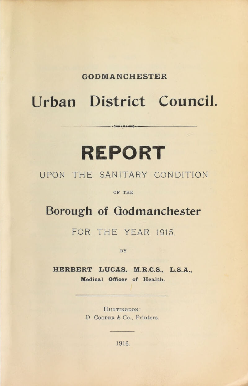 GODMANCHESTER Urban District Council. REPORT UPON THE SANITARY CONDITION OF THE Borough of Qodmanchester FOR THE YEAR 1915. BY HERBERT LUCAS, M.R.C.S., L.S.A., Medical Officer of Health. Huntingdon: D. Cooper & Co., Printers. 1916.