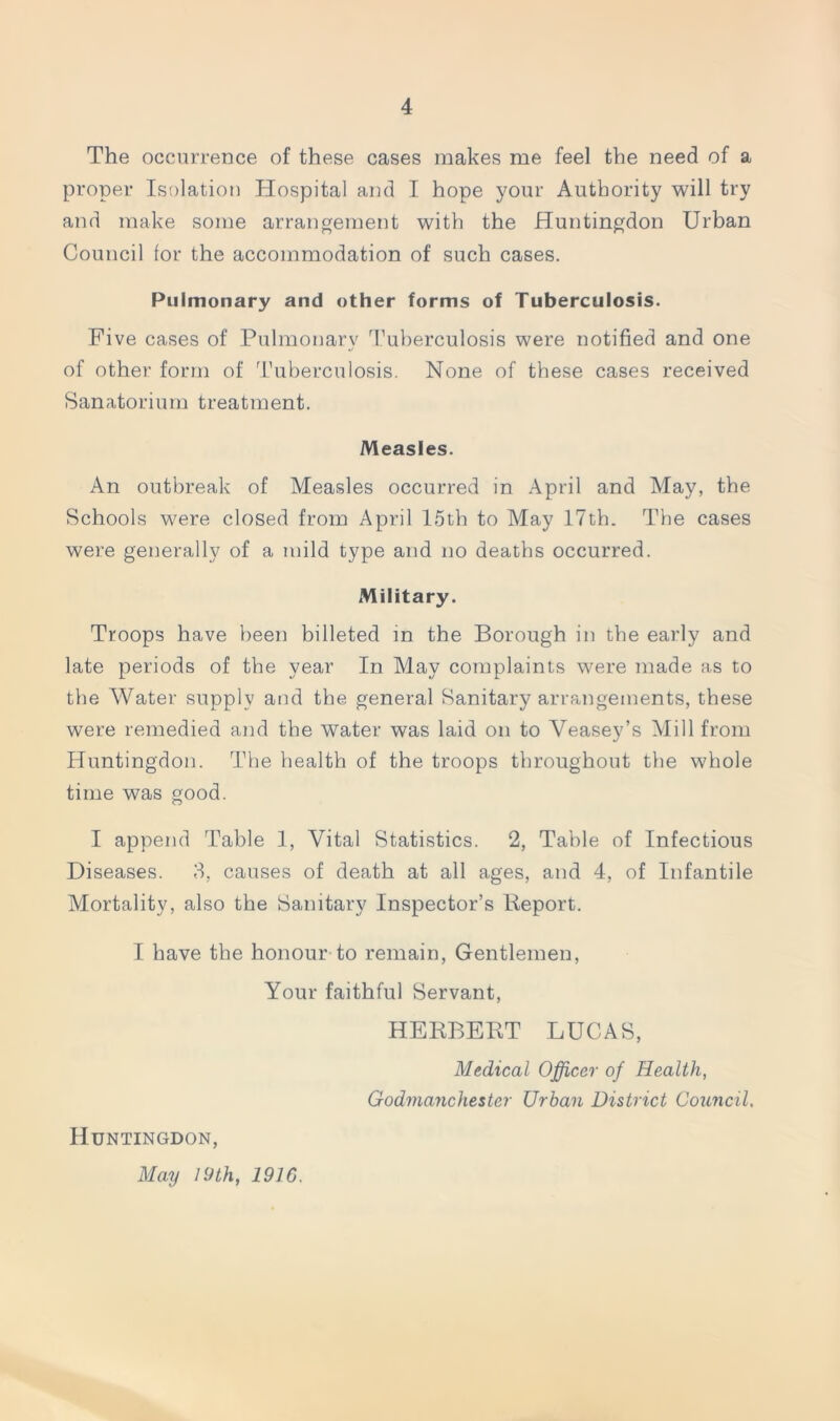 The occurrence of these cases makes me feel the need of a proper Isolation Hospital and I hope your Authority will try and make some arrangement with the Huntingdon Urban Council for the accommodation of such cases. Pulmonary and other forms of Tuberculosis. Five cases of Pulmonary 1'uberculosis were notified and one of other form of Tuberculosis. None of these cases received Sanatorium treatment. Measles. An outbreak of Measles occurred in April and May, the Schools were closed from April 15th to May 17th. The cases were generally of a mild type and no deaths occurred. Military. Troops have been billeted m the Borough in the early and late periods of the year In May complaints were made as to the Water supply and the general Sanitary arrangements, these were remedied and the water was laid on to Veasey’s Mill from Huntingdon. The health of the troops throughout the whole time was good. I append Table 1, Vital Statistics. 2, Table of Infectious Diseases. 3, causes of death at all ages, and 4, of Infantile Mortality, also the Sanitary Inspector’s Report. I have the honour to remain, Gentlemen, Your faithful Servant, HERBERT LUCAS, Medical Officer of Health, Godmanchester Urban District Council. Huntingdon, May lyth, 1916.