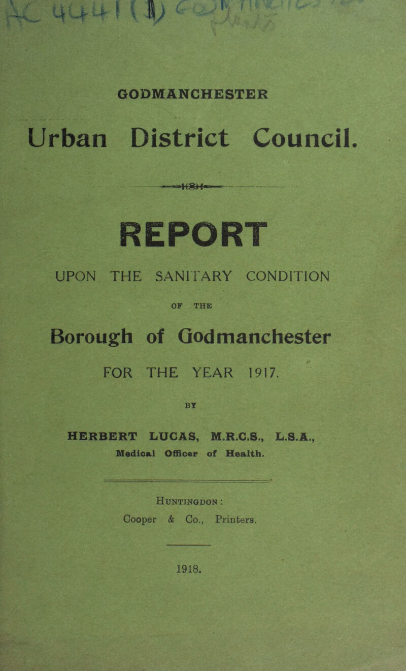 GODMANCHESTER Urban District Council. 'K8H«—* REPORT UPON THE SANITARY CONDITION OF THE Borough of Godmanchester FOR THE YEAR 1917. HERBERT LUCAS, M.R.C.S., L.S.A., Medical Officer of Health. Huntingdon : Cooper & Co., Printers.