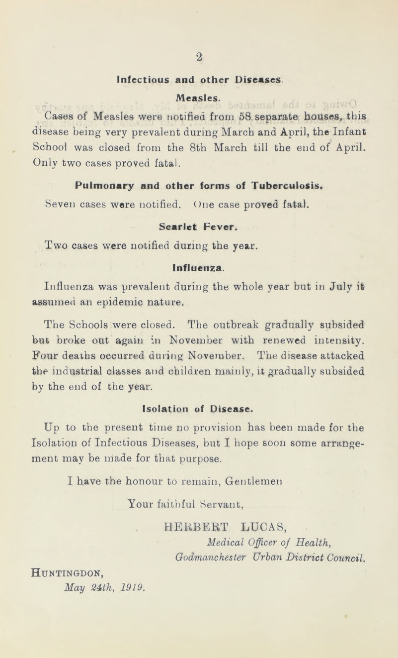 Infectious and other Diseases Measles. . : j j ■ Cases of Measles were notified from 58 separate houses, this disease being very prevalent during March and April, the Infant School was closed from the 8th March till the end of April. Only two cases proved fatal. Pulmonary and other forms of Tuberculosis. Seven cases were notified. One case proved fatal. Scarlet Fever. Two cases were notified during the year. Influenza. Influenza was prevalent during the whole year but in July it assumed an epidemic nature. The Schools were closed. The outbreak gradually subsided but broke out again in November with renewed intensity. Four deaths occurred during November. The disease attacked the industrial classes and children mainly, it gradually subsided by the end of the year. Isolation of Disease. Up to the present time no provision has been made for the Isolation of Infectious Diseases, but I hope soon some arrange- ment may be made for that purpose. I have the honour to remain, Gentlemen Your faithful Servant, HERBERT LUCAS, Medical Officer of Health, Godmanchester Urban District Council. Huntingdon, May 24th, 1919.