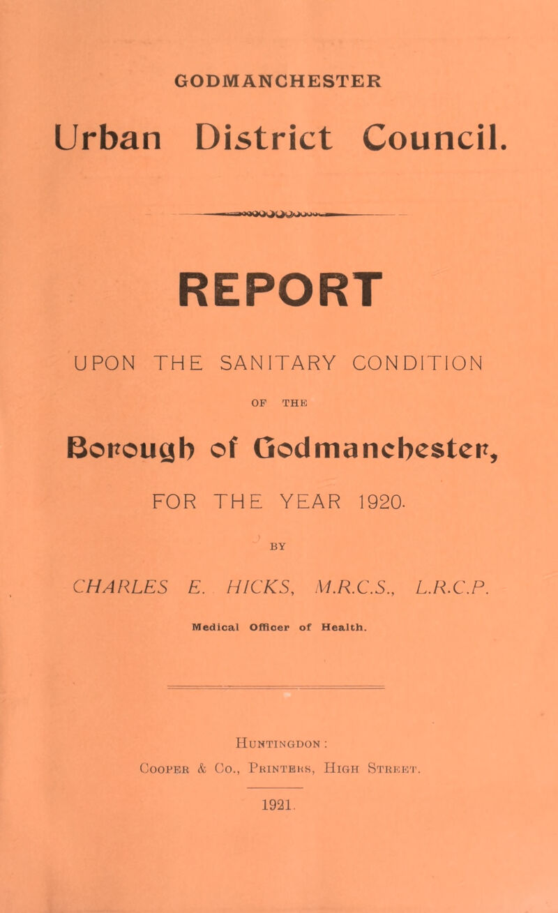 GODMANCHESTER Urban District Council. REPORT UPON THE SANITARY CONDITION OF THE Borough of Qodmancbesten, FOR THE YEAR 1920- ) BY CHARLES E. HICKS, M.R.C.S., L.R.C.P. Medical Officer of Health. Huntingdon : Cooper k Co., Printers, High Street.