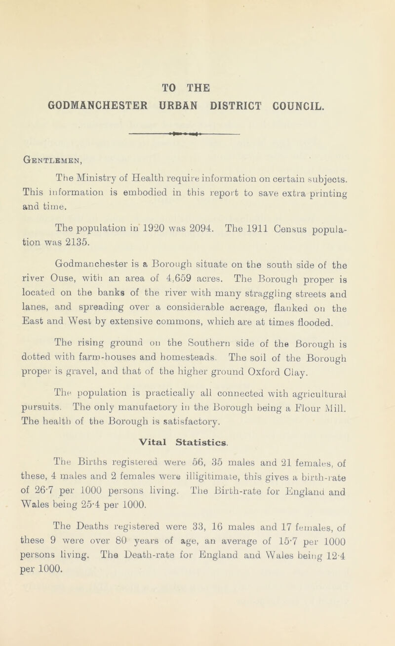 TO THE GODMANCHESTER URBAN DISTRICT COUNCIL. Gentlemen, The Ministry of Health require information on certain subjects. This information is embodied in this report to save extra printing and time. The population in 1920 was 2094. The 1911 Census popula- tion was 2135. Godmanchester is a Borough situate on the south side of the river Ouse, with an area of 4,659 acres. The Borough proper is located on the banks of the river with many straggling streets and lanes, and spreading over a considerable acreage, hanked on the East and West by extensive commons, which are at times flooded. The rising ground on the Southern side of the Borough is dotted with farm-houses and homesteads. The soil of the Borough proper is gravel, and that of the higher ground Oxford Clay. The population is practically all connected with agricultural pursuits. The only manufactory in the Borough being a Flour Mill. The health of the Borough is satisfactory. Vital Statistics. The Births registered were 56, 35 males and 21 females, of these, 4 males and 2 females were illigitimate, this gives a birth-rate of 26-7 per 1000 persons living. The Birth-rate for England and Wales being 25-4 per 1000. The Deaths registered were 33, 16 males and 17 females, of these 9 were over 80 years of age, an average of 15’7 per 1000 persons living. The Death-rate for England and Wales being 12-4 per 1000.