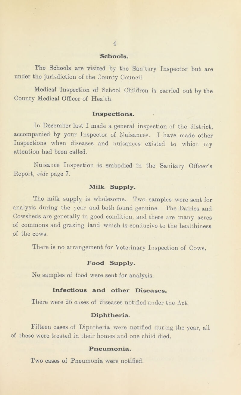 Schools. The Schools are visited by the Sanitary Inspector but are under the jurisdiction of the County Council. Medical Inspection of School Children is carried out by the County Medical Officer of Health. Inspections. In December last I made a general inspection of the district, accompanied by your Inspector of Nuisances. I have made other Inspections when diseases and nuisances existed to which my attention had been called. Nuisance Inspection is embodied in the Sanitary Officer’s Report, vide page 7. Milk Supply. The milk supply is wholesome. Two samples were sent for analysis during the year and both found genuine. The Dairies and Cowsheds are generally in good condition, and there are many acres of commons and grazing land which is conducive to the healthiness of the cows. There is no arrangement for Veterinary Inspection of Cows. Food Supply. No samples of food were sent for analysis. Infectious and other Diseases. There were 25 cases of diseases notified under the Act. Diphtheria. Fifteen cases of Diphtheria were notified during the year, all of these were treated in their homes and one child died. Pneumonia. Two cases of Pneumonia were notified.