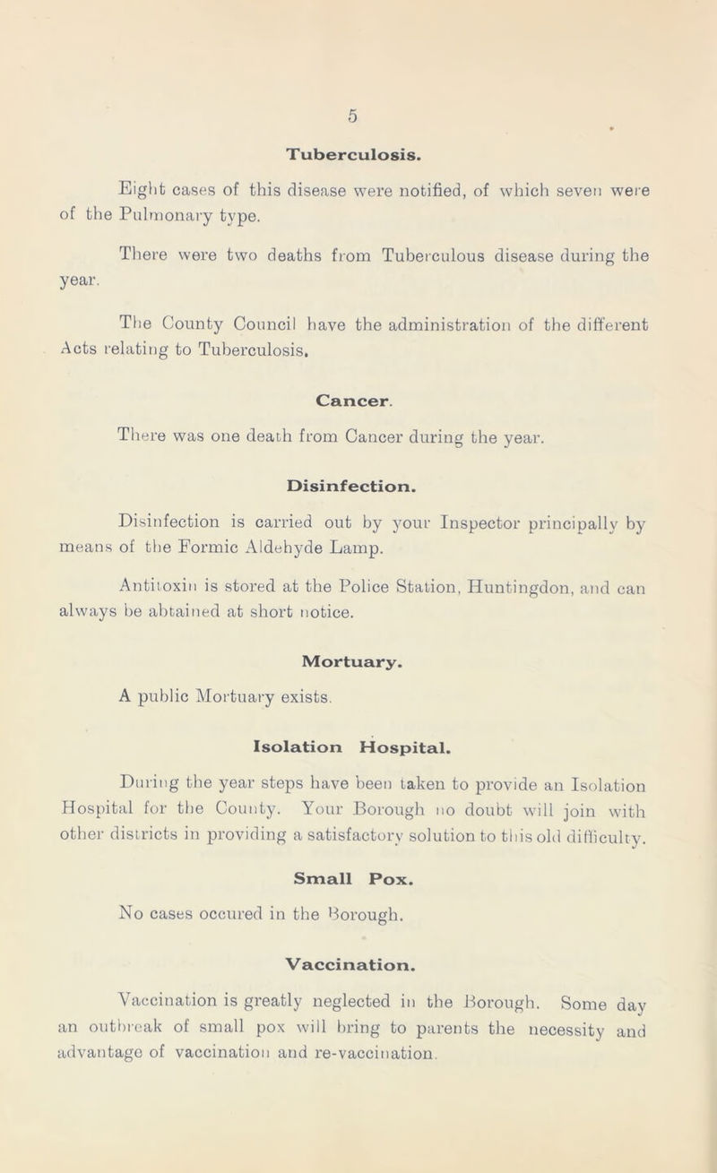T uberculosis. Eight cases of this disease were notified, of which seven were of the Pulmonary type. There were two deaths from Tuberculous disease during the year. The County Council have the administration of the different Acts relating to Tuberculosis, Cancer. There was one death from Cancer during the year. Disinfection. Disinfection is carried out by your Inspector principally by means of the Formic Aldehyde Lamp. Antitoxin is stored at the Police Station, Huntingdon, and can always be abtained at short notice. Mortuary. A public Mortuary exists. Isolation Hospital. During the year steps have been taken to provide an Isolation Hospital for the County. Your Borough no doubt will join with other districts in providing a satisfactory solution to this old difficulty. Small Pox. No cases occured in the Borough. Vaccination. Vaccination is greatly neglected in the Borough. Some day an outbreak of small pox will bring to parents the necessity and advantage of vaccination and re-vaccination.