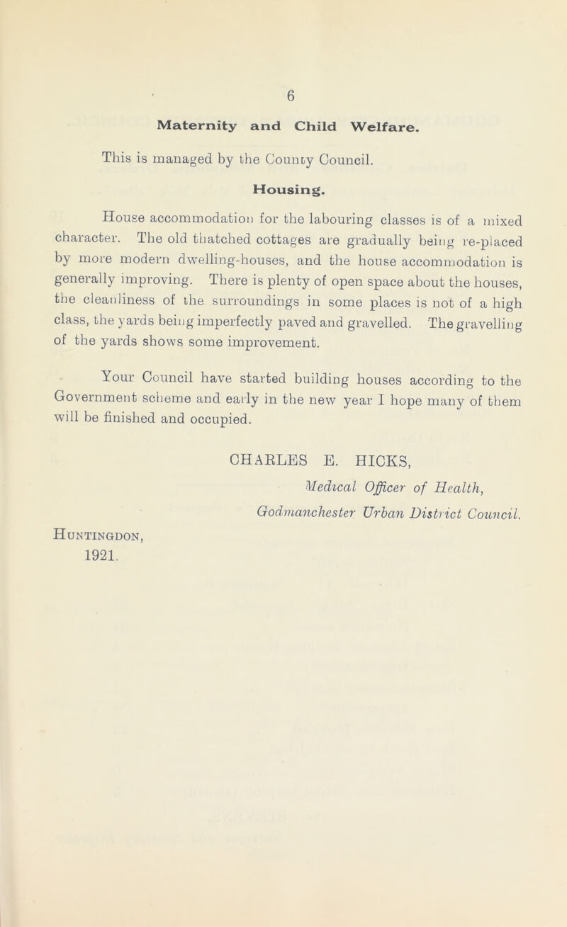 Maternity and Child Welfare. This is managed by the County Council. Housing. House accommodation for the labouring classes is of a mixed character. The old thatched cottages are gradually being re-placed by more modern dwelling-houses, and the house accommodation is generally improving. There is plenty of open space about the houses, the cleanliness of the surroundings in some places is not of a high class, the yards being imperfectly paved and gravelled. The gravelling of the yards shows some improvement. Your Council have started building houses according to the Government scheme and early in the new year 1 hope many of them will be finished and occupied. CHARLES E. HICKS, Medical Officer of Health, Godmanchester Urban District Council. Huntingdon, 1921.
