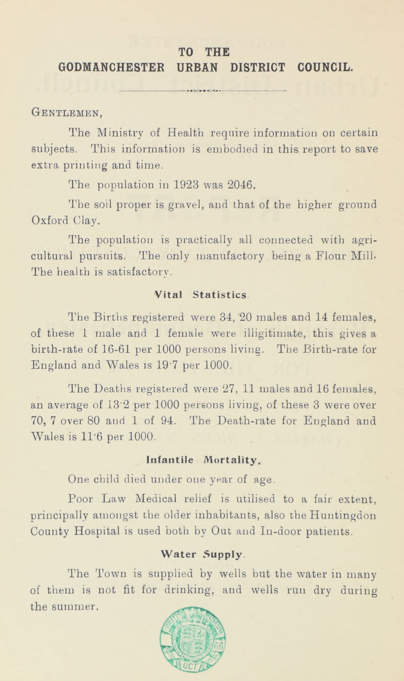 TO THE GODMANCHESTER URBAN DISTRICT COUNCIL. Gentlemen, The Ministry of Health require information on certain subjects. This information is embodied in this report to save extra printing and time. The population in 1923 was 2046. The soil proper is gravel, and that of the higher ground Oxford Clay. The population is practically all connected with agri- cultural pursuits. The only manufactory being a Flour Mill- The health is satisfactory. Vital Statistics The Births registered were 34, 20 males and 14 females, of these 1 male and 1 female were illigitimate, this gives a birth-rate of 16-61 per 1000 persons living. The Birth-rate for England and Wales is 19'7 per 1000. The Deaths registered were 27, 11 males and 16 females, an average of 13'2 per 1000 persons living, of these 3 were over 70, 7 over 80 and 1 of 94. The Death-rate for England and Wales is 11'6 per 1000. Infantile Mortality. One child died under one year of age. Poor Law Medical relief is utilised to a fair extent, principally amongst the older inhabitants, also the Huntingdon County Hospital is used both by Out and In-door patients. Water Supply. The Town is supplied by wells but the water in many of them is not fit for drinking, and wells run dry during the summer.