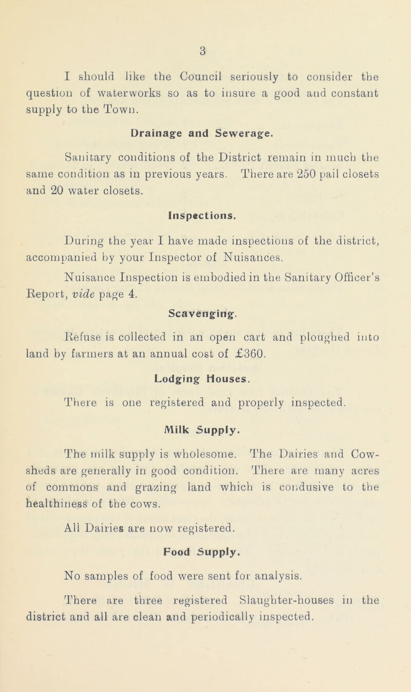 I should like the Council seriously to consider the question of waterworks so as to insure a good and constant supply to the Town. Drainage and Sewerage. Sanitary conditions of the District remain in much the same condition as in previous years. There are 250 pail closets and 20 water closets. Inspections. During the year I have made inspections of the district, accompanied by your Inspector of Nuisances. Nuisance Inspection is embodied in the Sanitary Officer’s Report, vide page 4. Scavenging. Refuse is collected in an open cart and ploughed into land by farmers at an annual cost of £360. Lodging Houses. There is one registered and properly inspected. Milk Supply. The milk supply is wholesome. The Dairies and Cow- sheds are generally in good condition. There are many acres of commons and grazing land which is cor.dusive to the healthiness of the cows. All Dairies are now registered. Food Supply. No samples of food were sent for analysis. There are three registered Slaughter-houses in the district and all are clean and periodically inspected.