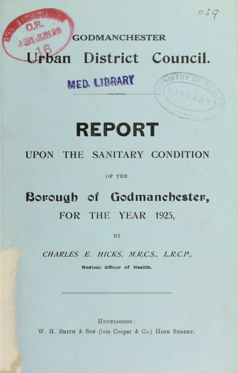 REPORT UPON THE SANITARY CONDITION OF THE Bottougb of Oodmancbcstcn, FOR THE YEAR 1925, BY CHARLES E. HICKS, M.R.C.S., L.R.C.P., Medical Officer of Health. Huntingdon : W. H. Smith & Son (late Cooper & Co.) High Street.