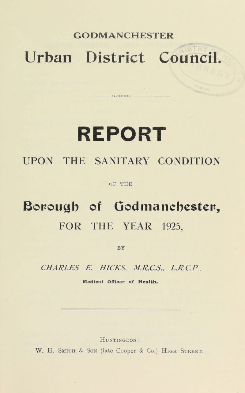 GODMANCHESTER Urban District Council. REPORT UPON THE SANITARY CONDITION OF THE Boitougb of Godmancbesten, FOR THE YEAR 1925, BY CHARLES E. HICKS, M.R.C.S., L.R.C.P., Medical Officer of Health. Huntingdon : W. H. Smith k Son (late Cooper k Co.) High Street.