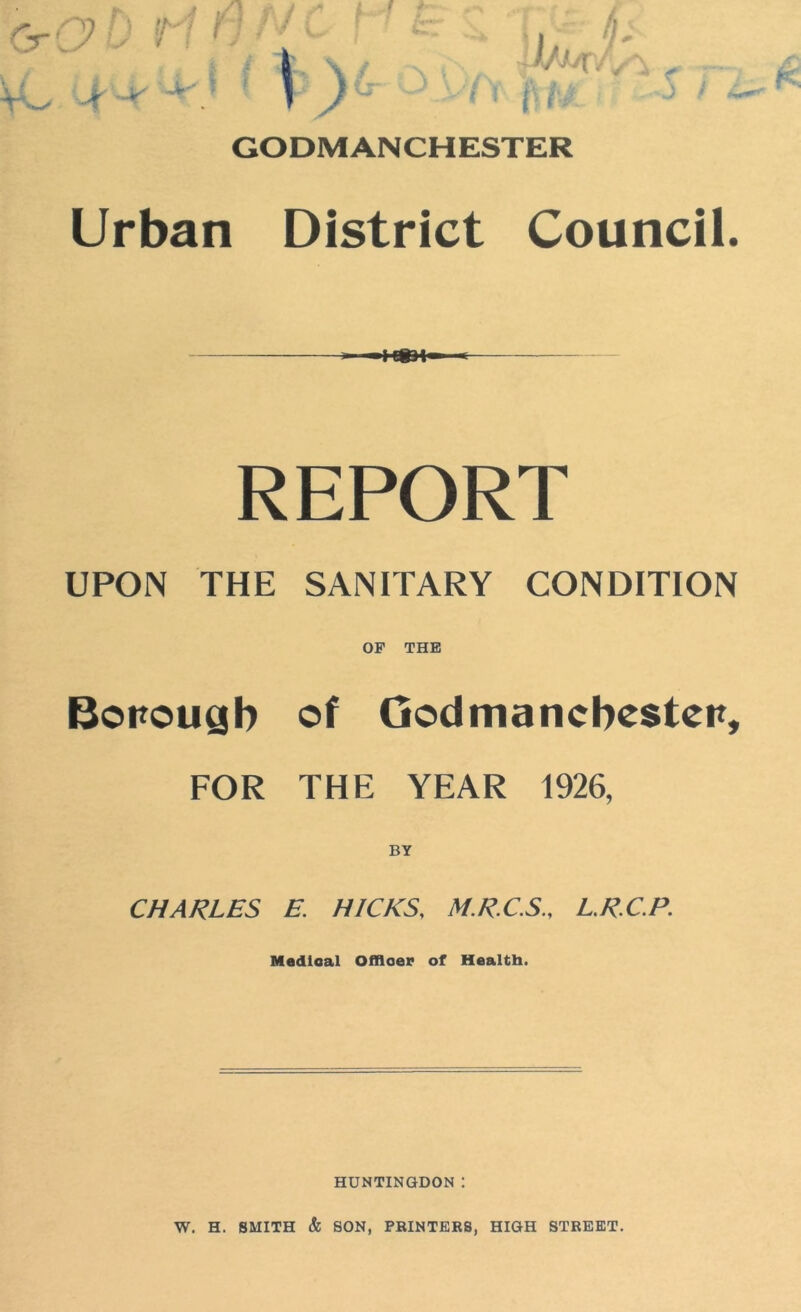 k ’ j V: I GODMANCHESTER Urban District Council. REPORT UPON THE SANITARY CONDITION OF THE Borough of God man Chester, FOR THE YEAR 1926, BY CHARLES E. HICKS, M.R.C.S., L.RC.P. Medical Officer of Health. HUNTINGDON I